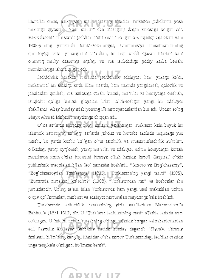 liberallar emas, balki yosh sartlar (rasmiy idoralar Turkiston jadidlarini yosh turklarga qiyoslab “Yosh sartlar” deb atashgan) degan xulosaga kelgan edi. Razvedkachi Turkistonda jadidlar ta’siri kuchli bo`lgan o`z frqasiga ega ekani va u 1906-yilning yanvarida Sankt-Peterburgga, Umumrusiya musulmonlarining qurultoyiga vakil yuborganini ta’kidlab, bu frqa xuddi Qozon tatarlari kabi o`zining milliy dasturiga egaligi va rus istibdodiga jiddiy zarba berishi mumkinligiga ishora qilgan edi. Jadidchilik harakati muhitida jadidchilik adabiyoti ham yuzaga keldi, mukammal bir shaklga kirdi. Ham nasrda, ham nazmda yangilanish, qoloqlik va jaholatdan qutilish, rus istilosiga qarshi kurash, ma ’rifat va hurriyatga erishish, istiqlolni qo`lga kiritish g`oyalari bilan to`lib-toshgan yangi bir adabiyot shakllandi. Abay bunday adabiyotning ilk namoyandalaridan biri edi. Undan so`ng Shayx Ahmad Mahdum maydonga chiqqan edi. O `rta asrlarda shunday ulug` zotlarni yetishtirgan Turkiston kabi buyuk bir tabarruk zaminning so`nggi asrlarda jaholat va hurofot azobida inqirozga yuz tutishi, bu yerda kuchli bo`lgan o`rta asrchilik va mustamlakachilik zulmlari, o`lkadagi yangi uyg`onish, yangi ma’rifat va adabiyot uchun borayotgan kurash musulmon xotin-qizlar huquqini himoya qilish haqida Ismoil Gaspirali o`tkir publitsistik maqolalari bilan faol qatnasha boshladi. “Buxoro va Bog`chasaroy”, “Bog`chasaroydan Toshkentga” (1893), “Turkistonning yangi tarixi” (1905), “Buxoroda nimalarni ko`rdim?” (1908), “Turkistondan xat” va boshqalar shu jumladandir. Uning ta’siri bilan Turkistonda ham yangi usul maktablari uchun o`quv qo`llanmalari, matbuot va adabiyot namunalari maydonga kela boshladi. Turkistonda jadidchilik harakatining yirik vakillaridan Mahmud-xo `ja Behbudiy (1871-1919) dir. U “Turkiston jadidlarining otasi” sifatida tarixda nom qoldirgan. U istiqlol uchun kurashning oldingi safarida borgan yalovbardorlardan edi. Fayzulla Xo`jayev Behbudiy haqida bunday degandi; “Siyosiy, ijtimoiy faoliyati, bilimining kengligi jihatidan o`sha zamon Turkistonidagi jadidlar orasida unga teng kela oladigani bo`lmasa kerak”. 