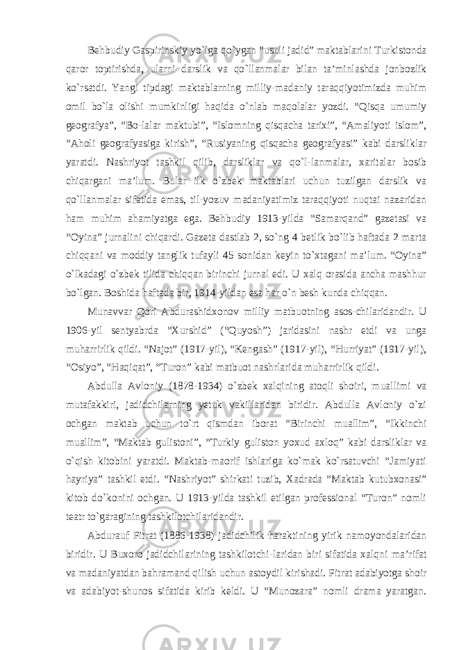 Behbudiy Gaspirinskiy yo `lga qo`ygan “usuli jadid” maktablarini Turkistonda qaror toptirishda, ularni darslik va qo `llanmalar bilan ta’minlashda jonbozlik ko`rsatdi. Yangi tipdagi maktablarning milliy-madaniy taraqqiyotimizda muhim omil bo`la olishi mumkinligi haqida o`nlab maqolalar yozdi. “Qisqa umumiy geografya”, “Bo-lalar maktubi”, “Islomning qisqacha tarixi”, “Amaliyoti islom”, “Aholi geografyasiga kirish”, “Rusiyaning qisqacha geografyasi” kabi darsliklar yaratdi. Nashriyot tashkil qilib, darsliklar va qo`l-lanmalar, xaritalar bosib chiqargani ma’lum. Bular ilk o`zbek maktablari uchun tuzilgan darslik va qo`llanmalar sifatida emas, til-yozuv madaniyatimiz taraqqiyoti nuqtai nazaridan ham muhim ahamiyatga ega. Behbudiy 1913-yilda “Samarqand” gazetasi va “Oyina” jurnalini chiqardi. Gazeta dastlab 2, so`ng 4 betlik bo`lib haftada 2 marta chiqqani va moddiy tanglik tufayli 45 sonidan keyin to`xtagani ma’lum. “Oyina” o`lkadagi o`zbek tilida chiqqan birinchi jurnal edi. U xalq orasida ancha mashhur bo`lgan. Boshida haftada bir, 1914-yildan esa har o`n besh kunda chiqqan. Munavvar Qori Abdurashidxonov milliy matbuotning asos-chilaridandir. U 1906-yil sentyabrda “Xurshid” (“Quyosh”) jaridasini nashr etdi va unga muharrirlik qildi. “Najot” (1917-yil), “Kengash” (1917-yil), “Hurriyat” (1917-yil), “Osiyo”, “Haqiqat”, “Turon” kabi matbuot nashrlarida muharrirlik qildi. Abdulla Avloniy (1878-1934) o `zbek xalqining atoqli shoiri, muallimi va mutafakkiri, jadidchilarning yetuk vakillaridan biridir. Abdulla Avloniy o`zi ochgan maktab uchun to`rt qismdan iborat “Birinchi muallim”, “Ikkinchi muallim”, “Maktab gulistoni”, “Turkiy guliston yoxud axloq” kabi darsliklar va o`qish kitobini yaratdi. Maktab-maorif ishlariga ko`mak ko`rsatuvchi “Jamiyati hayriya” tashkil etdi. “Nashriyot” shirkati tuzib, Xadrada “Maktab kutubxonasi” kitob do`konini ochgan. U 1913-yilda tashkil etilgan professional “Turon” nomli teatr to`garagining tashkilotchilaridandir. Abdurauf Fitrat (1886-1938) jadidchilik haraktining yirik namoyondalaridan biridir. U Buxoro jadidchilarining tashkilotchi-laridan biri sifatida xalqni ma ’rifat va madaniyatdan bahramand qilish uchun astoydil kirishadi. Fitrat adabiyotga shoir va adabiyot-shunos sifatida kirib keldi. U “Munozara” nomli drama yaratgan. 