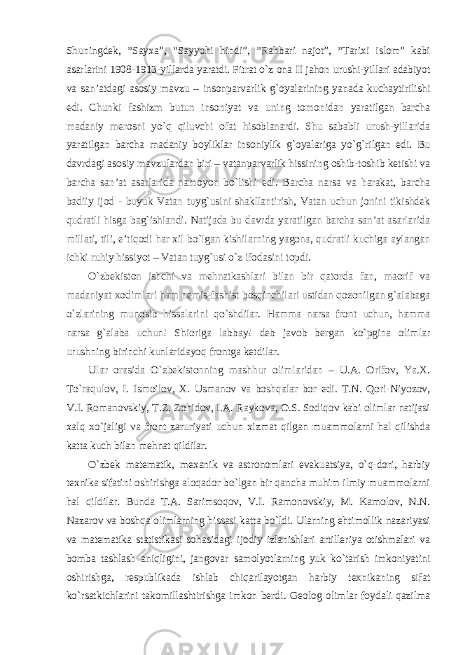 Shuningdek, “Sayxa”, “Sayyohi hindi”, “Rahbari najot”, “Tarixi islom” kabi asarlarini 1908-1913-yillarda yaratdi. Fitrat o`z ona II jahon urushi-yillari adabiyot va san ’atdagi asosiy mavzu – insonparvarlik g`oyalarining yanada kuchaytirilishi edi. Chunki fashizm butun insoniyat va uning tomonidan yaratilgan barcha madaniy merosni yo`q qiluvchi ofat hisoblanardi. Shu sababli urush-yillarida yaratilgan barcha madaniy boyliklar insoniylik g`oyalariga yo`g`rilgan edi. Bu davrdagi asosiy mavzulardan biri – vatanparvarlik hissining oshib-toshib ketishi va barcha san’at asarlarida namoyon bo`lishi edi. Barcha narsa va harakat, barcha badiiy ijod - buyuk Vatan tuyg`usini shakllantirish, Vatan uchun jonini tikishdek qudratli hisga bag`ishlandi. Natijada bu davrda yaratilgan barcha san’at asarlarida millati, tili, e’tiqodi har xil bo`lgan kishilarning yagona, qudratli kuchiga aylangan ichki ruhiy hissiyot – Vatan tuyg`usi o`z ifodasini topdi. O `zbekiston ishchi va mehnatkashlari bilan bir qatorda fan, maorif va madaniyat xodimlari ham nemis-fashist bosqinchilari ustidan qozonilgan g`alabaga o`zlarining munosib hissalarini qo`shdilar. Hamma narsa front uchun, hamma narsa g`alaba uchun! Shioriga labbay! deb javob bergan ko`pgina olimlar urushning birinchi kunlaridayoq frontga ketdilar. Ular orasida O `zbekistonning mashhur olimlaridan – U.A. Orifov, Ya.X. To`raqulov, I. Ismoilov, X. Usmanov va boshqalar bor edi. T.N. Qori-Niyozov, V.I. Romanovskiy, T.Z. Zohidov, I.A. Raykova, O.S. Sodiqov kabi olimlar natijasi xalq xo`jaligi va front zaruriyati uchun xizmat qilgan muammolarni hal qilishda katta kuch bilan mehnat qildilar. O `zbek matematik, mexanik va astronomlari evakuatsiya, o`q-dori, harbiy texnika sifatini oshirishga aloqador bo`lgan bir qancha muhim ilmiy muammolarni hal qildilar. Bunda T.A. Sarimsoqov, V.I. Ramonovskiy, M. Kamolov, N.N. Nazarov va boshqa olimlarning hissasi katta bo`ldi. Ularning ehtimollik nazariyasi va matematika statistikasi sohasidagi ijodiy izlanishlari artilleriya otishmalari va bomba tashlash aniqligini, jangovar samolyotlarning yuk ko`tarish imkoniyatini oshirishga, respublikada ishlab chiqarilayotgan harbiy texnikaning sifat ko`rsatkichlarini takomillashtirishga imkon berdi. Geolog olimlar foydali qazilma 