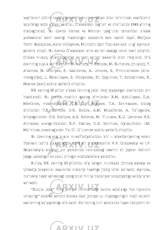 boyliklarni qidirib topish, sanoatni zarur xomashyo bilan ta’minlash vazifalarini bajarishga katta e’tibor berdilar. O`zbekiston tog`lari va cho`llarida 1943-yilning o`zidagina ladi. Bu davrda Hamza va Mannon Uyg `urlar tomonidan o`zbek professional teatri beshigi hisoblangan akademik teatr tashkil topdi. Natijada Yetim Bobojonov, Abror Hidoyatov, Muhiddin Qori Yoqubov kabi ulug` siymolar yetishib chiqdi. Bu davrda O`zbekiston kino san’ati asosiga tamal toshi qo`yildi. O`zbek musiqa, kinematografya va teatr san’ati tezkorlik bilan rivojlandi. O`z davrining buyuk san’atkorlari: M. Ashrafy, T. Sodiqov, M. Burhonov, (musiqa), Y. A’zamov, N. G`aniyev, S. Iskandarov, A. Umarov, R. Pirmuhamedov (kino- matografya), L. Narzullayev, Z. Hidoyatova, Sh. Qayumov, T. Saidazimova, X. Nosirov (teatr) kabilar yetishib chiqdilar. XX asrning 30-yillari o `zbek fanining jadal rivoj topayotgan davrlaridan biri hisoblanadi. Bu davrda mashhur geolog olimlardan X.M. Abdullayev, G.A. Mavlonov, matematiklardan T.N. Qori Niyozov, T.A. Sarimsoqov, biolog olimlardan T.X. Zohidov. D.K. Saidov, A.M. Muzaffarov, A. To`laganov, kimyogarlardan O.S. Sodiqov, A.S. Sattorov, M. Yunusov, X.U. Usmonov K.S. Ahmedov, energe-tiklardan X.F. Fozilov, G.R. Rahimov, faylasufardan I.M. Mo`minov, arxeologlardan Ya. G`. G`ulomov kabilar yetishib chiqdilar. Bu davrning eng buyuk muvaffaqiyatlaridan biri – televideniyening vatani Toshkent bo`lib qolganligidir. 1928-yili o`zbekistonlik V.P. Grabovskiy va I.F. Belyanskiylar elektron nur yordamida hara-katdagi tasvirni bir joydan ikkinchi joyga uzatadigan va qabul qilingan «radiotelefon» yaratdilar. Xullas, XX asrning 30-yillarida ro `y bergan murakkab ijtimoiy-siyosiy va iqtisodiy jarayonlar respublika madaniy hayotiga jiddiy ta’sir ko`rsatdi. Ayniqsa, ma’naviy hayot sohasidagi qatag`onlar milliy madaniyat taraqqiyotiga salbiy ta’sir ko`rsatdi. “Xalqlar otasi” ning jamiyat turmushidagi barcha sohalarga “do hiylarcha rahbarligi” xato va kamchiliklarsiz ideal jamiyat qu-rilayotganligini madh etuvchi asarlarning ko`payishiga olib keldi. San’atning turli sohalarida hayot haqiqatini bir 