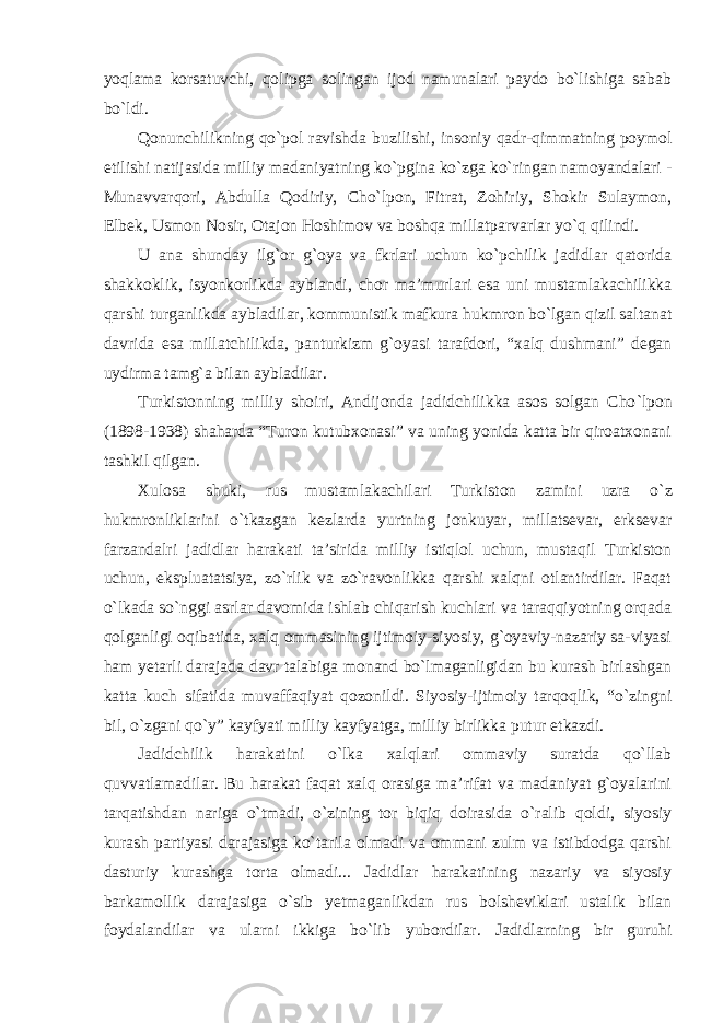 yoqlama korsatuvchi, qolipga solingan ijod namunalari paydo bo`lishiga sabab bo`ldi. Qonunchilikning qo `pol ravishda buzilishi, insoniy qadr-qimmatning poymol etilishi natijasida milliy madaniyatning ko`pgina ko`zga ko`ringan namoyandalari - Munavvarqori, Abdulla Qodiriy, Cho`lpon, Fitrat, Zohiriy, Shokir Sulaymon, Elbek, Usmon Nosir, Otajon Hoshimov va boshqa millatparvarlar yo`q qilindi. U ana shunday ilg`or g`oya va fkrlari uchun ko`pchilik jadidlar qatorida shakkoklik, isyonkorlikda ayblandi, chor ma’murlari esa uni mustamlakachilikka qarshi turganlikda aybladilar, kommunistik mafkura hukmron bo`lgan qizil saltanat davrida esa millatchilikda, panturkizm g`oyasi tarafdori, “xalq dushmani” degan uydirma tamg`a bilan aybladilar. Turkistonning milliy shoiri, Andijonda jadidchilikka asos solgan Cho `lpon (1898-1938) shaharda “Turon kutubxonasi” va uning yonida katta bir qiroatxonani tashkil qilgan. Xulosa shuki, rus mustamlakachilari Turkiston zamini uzra o `z hukmronliklarini o`tkazgan kezlarda yurtning jonkuyar, millatsevar, erksevar farzandalri jadidlar harakati ta’sirida milliy istiqlol uchun, mustaqil Turkiston uchun, ekspluatatsiya, zo`rlik va zo`ravonlikka qarshi xalqni otlantirdilar. Faqat o`lkada so`nggi asrlar davomida ishlab chiqarish kuchlari va taraqqiyotning orqada qolganligi oqibatida, xalq ommasining ijtimoiy-siyosiy, g`oyaviy-nazariy sa-viyasi ham yetarli darajada davr talabiga monand bo`lmaganligidan bu kurash birlashgan katta kuch sifatida muvaffaqiyat qozonildi. Siyosiy-ijtimoiy tarqoqlik, “o`zingni bil, o`zgani qo`y” kayfyati milliy kayfyatga, milliy birlikka putur etkazdi. Jadidchilik harakatini o `lka xalqlari ommaviy suratda qo`llab quvvatlamadilar. Bu harakat faqat xalq orasiga ma’rifat va madaniyat g`oyalarini tarqatishdan nariga o`tmadi, o`zining tor biqiq doirasida o`ralib qoldi, siyosiy kurash partiyasi darajasiga ko`tarila olmadi va ommani zulm va istibdodga qarshi dasturiy kurashga torta olmadi... Jadidlar harakatining nazariy va siyosiy barkamollik darajasiga o`sib yetmaganlikdan rus bolsheviklari ustalik bilan foydalandilar va ularni ikkiga bo`lib yubordilar. Jadidlarning bir guruhi 