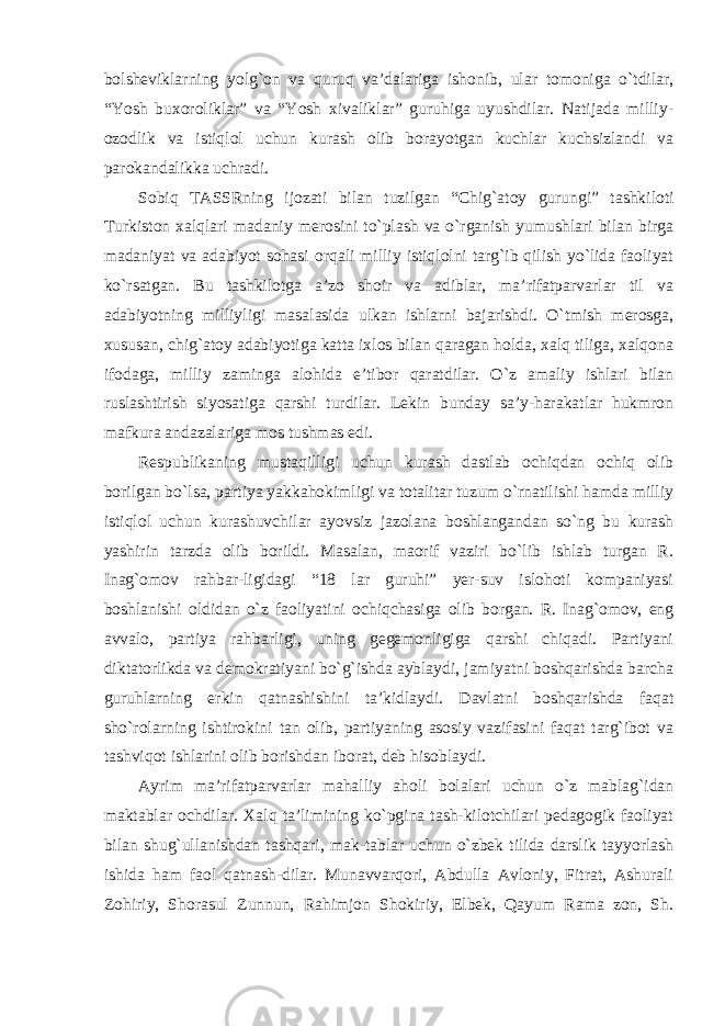 bolsheviklarning yolg`on va quruq va’dalariga ishonib, ular tomoniga o`tdilar, “Yosh buxoroliklar” va “Yosh xivaliklar” guruhiga uyushdilar. Natijada milliy- ozodlik va istiqlol uchun kurash olib borayotgan kuchlar kuchsizlandi va parokandalikka uchradi. Sobiq TASSRning ijozati bilan tuzilgan “Chig`atoy gurungi” tashkiloti Turkiston xalqlari madaniy merosini to`plash va o`rganish yumushlari bilan birga madaniyat va adabiyot sohasi orqali milliy istiqlolni targ`ib qilish yo`lida faoliyat ko`rsatgan. Bu tashkilotga a’zo shoir va adiblar, ma’rifatparvarlar til va adabiyotning milliyligi masalasida ulkan ishlarni bajarishdi. O`tmish merosga, xususan, chig`atoy adabiyotiga katta ixlos bilan qaragan holda, xalq tiliga, xalqona ifodaga, milliy zaminga alohida e’tibor qaratdilar. O`z amaliy ishlari bilan ruslashtirish siyosatiga qarshi turdilar. Lekin bunday sa’y-harakatlar hukmron mafkura andazalariga mos tushmas edi. Respublikaning mustaqilligi uchun kurash dastlab ochiqdan ochiq olib borilgan bo `lsa, partiya yakkahokimligi va totalitar tuzum o`rnatilishi hamda milliy istiqlol uchun kurashuvchilar ayovsiz jazolana boshlangandan so`ng bu kurash yashirin tarzda olib borildi. Masalan, maorif vaziri bo`lib ishlab turgan R. Inag`omov rahbar-ligidagi “18 lar guruhi” yer-suv islohoti kompaniyasi boshlanishi oldidan o`z faoliyatini ochiqchasiga olib borgan. R. Inag`omov, eng avvalo, partiya rahbarligi, uning gegemonligiga qarshi chiqadi. Partiyani diktatorlikda va demokratiyani bo`g`ishda ayblaydi, jamiyatni boshqarishda barcha guruhlarning erkin qatnashishini ta’kidlaydi. Davlatni boshqarishda faqat sho`rolarning ishtirokini tan olib, partiyaning asosiy vazifasini faqat targ`ibot va tashviqot ishlarini olib borishdan iborat, deb hisoblaydi. Ayrim ma ’rifatparvarlar mahalliy aholi bolalari uchun o`z mablag`idan maktablar ochdilar. Xalq ta’limining ko`pgina tash-kilotchilari pedagogik faoliyat bilan shug`ullanishdan tashqari, mak-tablar uchun o`zbek tilida darslik tayyorlash ishida ham faol qatnash-dilar. Munavvarqori, Abdulla Avloniy, Fitrat, Ashurali Zohiriy, Shorasul Zunnun, Rahimjon Shokiriy, Elbek, Qayum Rama zon, Sh. 