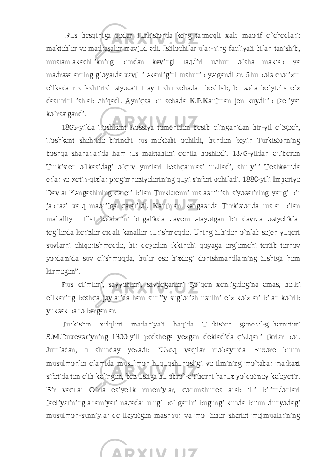  Rus bosqiniga qadar Turkistonda keng tarmoqli xalq maorif o `choqlari: maktablar va madrasalar mavjud edi. Istilochilar ular-ning faoliyati bilan tanishib, mustamlakachilikning bundan keyingi taqdiri uchun o`sha maktab va madrasalarning g`oyatda xavf-li ekanligini tushunib yetgandilar. Shu bois chorizm o`lkada rus-lashtirish siyosatini ayni shu sohadan boshlab, bu soha bo`yicha o`z dasturini ishlab chiqadi. Ayniqsa bu sohada K.P.Kaufman jon kuydirib faoliyat ko`rsatgandi. 1866-yilda Toshkent Rossiya tomonidan bosib olinganidan bir-yil o `tgach, Toshkent shahrida birinchi rus maktabi ochildi, bundan keyin Turkistonning boshqa shaharlarida ham rus maktablari ochila boshladi. 1876-yildan e’tiboran Turkiston o`lkasidagi o`quv yurtlari boshqarmasi tuziladi, shu-yili Toshkentda erlar va xotin-qizlar progimnaziyalarining quyi sinfari ochiladi. 1880-yili Imperiya Davlat Kengashining qarori bilan Turkistonni ruslashtirish siyosatining yangi bir jabhasi xalq maorifga qaratildi. Kaufman kengashda Turkistonda ruslar bilan mahalliy millat bolalarini birgalikda davom etayotgan bir davrda osiyoliklar tog `larda korizlar orqali kanallar qurishmoqda. Uning tubidan o`nlab sajen yuqori suvlarni chiqarishmoqda, bir qoyadan ikkinchi qoyaga arg`amchi tortib tarnov yordamida suv olishmoqda, bular esa bizdagi donishmandlarning tushiga ham kirmagan”. Rus olimlari, sayyohlari, savdogarlari Qo `qon xonligidagina emas, balki o`lkaning boshqa joylarida ham sun’iy sug`orish usulini o`z ko`zlari bilan ko`rib yuksak baho berganlar. Turkiston xalqlari madaniyati haqida Turkiston general-gubernatori S.M.Duxovskiyning 1899-yili podshoga yozgan dokladida qiziqarli fkrlar bor. Jumladan, u shunday yozadi: “Uzoq vaqtlar mobaynida Buxoro butun musulmonlar olamida musulmon huquqshunosligi va ilmining mo`tabar markazi sifatida tan olib kelingan, boz ustiga bu obro`-e’tiborni hanuz yo`qotmay kelayotir. Bir vaqtlar O`rta osiyolik ruhoniylar, qonunshunos arab tili bilimdonlari faoliyatining ahamiyati naqadar ulug` bo`lganini bugungi kunda butun dunyodagi musulmon-sunniylar qo`llayotgan mashhur va mo``tabar shariat majmualarining 