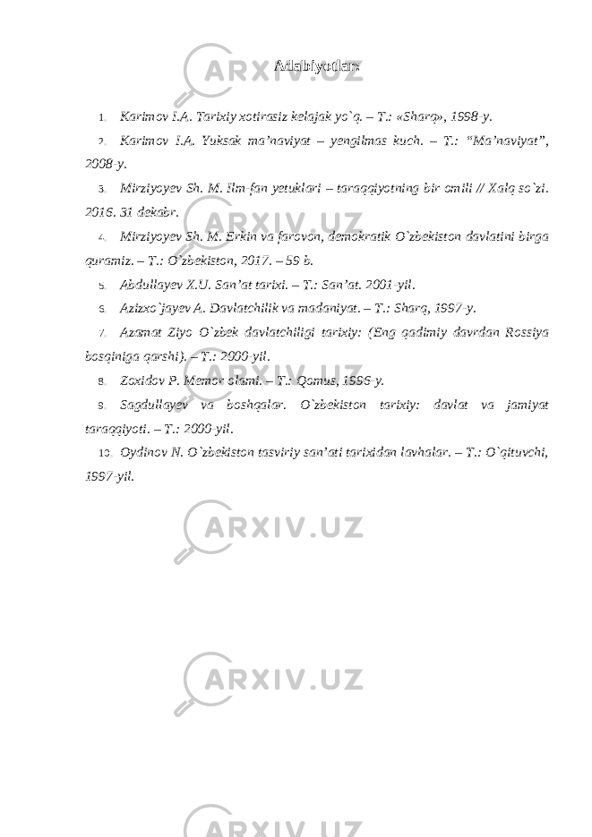 Adabiyotlar: 1. Karimov I.A. Tarixiy xotirasiz kelajak yo `q. – T.: «Sharq», 1998-y. 2. Karimov I.A. Yuksak ma ’naviyat – yengilmas kuch. – T.: “Ma’naviyat”, 2008-y. 3. Mirziyoyev Sh. M. Ilm-fan yetuklari – taraqqiyotning bir omili // Xalq so`zi. 2016. 31 dekabr. 4. Mirziyoyev Sh. M. Erkin va farovon, demokratik O `zbekiston davlatini birga quramiz. – T.: O`zbekiston, 2017. – 59 b. 5. Abdullayev X.U. San ’at tarixi. – T.: San’at. 2001-yil. 6. Azizxo `jayev A. Davlatchilik va madaniyat. – T.: Sharq, 1997-y. 7. Azamat Ziyo O `zbek davlatchiligi tarixiy: (Eng qadimiy davrdan Rossiya bosqiniga qarshi). – T.: 2000-yil. 8. Zoxidov P. Memor olami. – T.: Qomus, 1996-y. 9. Sagdullayev va boshqalar. O `zbekiston tarixiy: davlat va jamiyat taraqqiyoti. – T.: 2000-yil. 10. Oydinov N. O `zbekiston tasviriy san’ati tarixidan lavhalar. – T.: O`qituvchi, 1997-yil. 