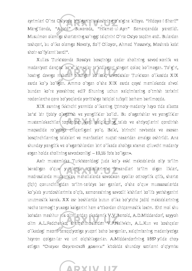 ayrimlari O`rta Osiyoda bitilganini eslashning o`zigina kifoya. “Hidoya-i-Sharif” Marg`ilonda, “Aqoid” Buxoroda, “Hikmat-ul-Ayn” Samarqandda yaratildi. Musulmon olamiga shariatning so`nggi talqinini O`rta Osiyo taqdim etdi. Bulardan tashqari, bu o`lka olamga Navoiy, So`f Olloyor, Ahmad Yassaviy, Mashrab kabi shoir-so`fylarni berdi”. Xullas Turkistonda Rossiya bosqiniga qadar aholining savod-xonlik va madaniyati darajasi ba ’zi kimsalar ta’kidlagani singari qoloq bo`lmagan. To`g`ri, hozirgi davrga nisbatan oladigan bo`lsak, savodsizlar Turkiston o`lkasida XIX asrda ko`p bo`lgan. Ammo o`tgan o`sha XIX asrda qaysi mamlakatda ahvol bundan ko`ra yaxshiroq edi? Shuning uchun xalqimizning o`tmish tarixini nodonlarcha qora bo`yoqlarda yoritishga istiqlol tufayli barham berilmoqda. XIX asrning ikkinchi yarmida o `lkaning ijtimoiy-madaniy hayo tida albatta ba’zi bir ijobiy o`zgarish va yangiliklar bo`ldi. Bu o`zgarishlar va yangiliklar mustamlakachilar tomonidan yerli xalqlarning talab va ehtiyojlarini qondirish maqsadida ro`yobga chiqarilgani yo`q. Balki, birinchi navbatda va asosan bosqinchilarning talablari va manfaatlari nuqtai-nazaridan amalga oshirildi. Ana shunday yangilik va o`zgarishlardan biri o`lkada aholiga xizmat qiluvchi madaniy etgan holda aholining savodxonligi – 19,55 foiz bo`lgan». Axir mustamlaka Turkistonidagi juda ko `p eski maktablarda oliy ta’lim beradigan o`quv yurtlarida ajdodlarimiz farzandlari ta’lim olgan liklari, madrasalarda mudarrislar, mahallalarda savodxon ayollar otinoyilik qilib, shariat (fqh) qonunchiligidan ta’lim-tarbiya ber ganlari, o`sha o`quv muassasalarida ko`plab yurtdoshlarimiz o`qib, zamonasining savodli kishilari bo`lib yetishganini unutmaslik kerak. XX asr boshlarida butun o`lka bo`yicha jadid maktablarining necha tarmog`i yuzaga kelganini ham e’tibordan chiqarmaslik lozim. Ehti mol shu boisdan mashhur rus olimlaridan akademik V.V.Bartold, A.D.Middendorf, sayyoh olim A.L.Fedchenko, sharqshunoslardan V.P.Nalivkin, A.L.Kun va boshqalar o`lkadagi maorif taraqqiyotiga yuqori baho berganlar, xalqimizning madaniyatiga hayron qolgan-lar va uni olqishlaganlar. A.Middendorfning 1882-yilda chop etilgan “ Очерки Ферганской долины ” kitobida shunday satrlarni o`qiymiz: 