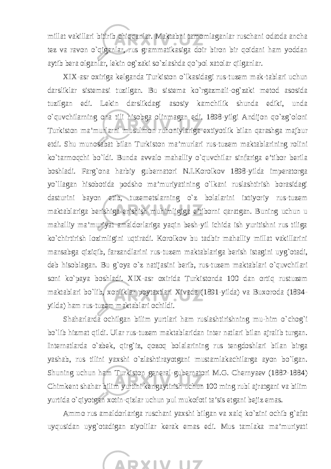 millat vakillari bitirib chiqqanlar. Maktabni tamomlaganlar ruschani odatda ancha tez va ravon o`qiganlar, rus grammatikasiga doir biron bir qoidani ham yoddan aytib bera olganlar, lekin og`zaki so`zlashda qo`pol xatolar qilganlar. XIX-asr oxiriga kelganda Turkiston o `lkasidagi rus-tuzem mak-tablari uchun darsliklar sistemasi tuzilgan. Bu sistema ko`rgazmali-og`zaki metod asosida tuzilgan edi. Lekin darslikdagi asosiy kamchilik shunda ediki, unda o`quvchilarning ona tili hisobga olinmagan edi. 1898-yilgi Andijon qo`zg`oloni Turkiston ma’murlarni musulmon ruhoniylariga extiyotlik bilan qarashga majbur etdi. Shu munosabat bilan Turkiston ma’murlari rus-tuzem maktablarining rolini ko`tarmoqchi bo`ldi. Bunda avvalo mahalliy o`quvchilar sinfariga e’tibor berila boshladi. Farg`ona harbiy gubernatori N.I.Korolkov 1898-yilda imperatorga yo`llagan hisobotida podsho ma’muriyatining o`lkani ruslashtirish borasidagi dasturini bayon etib, tuzemetslarning o`z bolalarini ixtiyoriy rus-tuzem maktablariga berishiga erishish muhimligiga e’tiborni qaratgan. Buning uchun u mahalliy ma’muriyat amaldorlariga yaqin besh-yil ichida ish yuritishni rus tiliga ko`chirtirish lozimligini uqtiradi. Korolkov bu tadbir mahalliy millat vakillarini mansabga qiziqib, farzandlarini rus-tuzem maktablariga berish istagini uyg`otadi, deb hisoblagan. Bu g`oya o`z natijasini berib, rus-tuzem maktablari o`quvchilari soni ko`paya boshladi. XIX-asr oxirida Turkistonda 100 dan ortiq rus tuzem maktablari bo `lib, xonliklar poytaxtlari Xivada (1891-yilda) va Buxoroda (1894- yilda) ham rus-tuzem maktablari ochildi. Shaharlarda ochilgan bilim yurtlari ham ruslashtirishning mu-him o `chog`i bo`lib hizmat qildi. Ular rus-tuzem maktablaridan inter natlari bilan ajralib turgan. Internatlarda o`zbek, qirg`iz, qozoq bolalarining rus tengdoshlari bilan birga yashab, rus tilini yaxshi o`zlashtirayotgani mustamlakachilarga ayon bo`lgan. Shuning uchun ham Turkiston general-gubernatori M.G. Chernyaev (1882-1884) Chimkent shahar bilim yurtini kengaytirish uchun 100 ming rubl ajratgani va bilim yurtida o`qiyotgan xotin-qizlar uchun pul mukofoti ta’sis etgani bejiz emas. Ammo rus amaldorlariga ruschani yaxshi bilgan va xalq ko `zini ochib g`afat uyqusidan uyg`otadigan ziyolilar kerak emas edi. Mus tamlaka ma’muriyati 