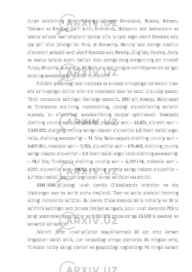 dunyo xalqlarining fahru iftixoriga aylangan Samarqand, Buxoro, Xorazm, Toshkent va Xivadagi Go`ri Amir, Shohizinda, Bibixonim kabi koshonalarni va boshqa ko`plab asori-atiqalarni qanday qilib bunyod etgan ekan? Savodsiz xalq qay yo`l bilan jahonga Ibn Sino, Al-Xorazmiy, Beruniy kabi olamga mashhur allomalarni yetkazib berdi ekan? Savodsiz xalq Navoiy, Ulug`bek, Forobiy, Jomiy va boshqa ko`plab shoiru fozillari bilan olamga dong taratganining siri nimada? Furqat, Muqimiy, A.Avloniy, M.Behbudiy kabi minglab ma’rifatparvarlari bo`lgan xalqning savodsizligiga ishonish mumkinmi? P.G.Kim yuqoridagi kabi mantiqsiz va kurakda turmaydigan da ’volarni inkor etib bo`lmaydigan dalillar bilan o`z maqolasida isbot lab berdi. U bunday yozadi: “Endi manbalarda keltirilgan fakt-larga asoslanib, 1897-yili Rossiya, Belorussiya va Turkistonda aho-lining, maktablarning, ulardagi o`quvchilarning sonlarini kuzatsak, bu o`lkalardagi savodxonlikning darajasi oydinlashadi. Rossiyada aholining umumiy soni – 126,388,800, maktablar soni – 33,401, o`quvchi soni – 2,318.100, aholining umumiy soniga nisbatan o`quvchilar 1,8 foizni tashkil etgan holda, aholining savodxonligi – 21 foiz; Belorussiyada aholining umumiy soni – 6,492.857, maktablar soni – 2,263, o`quvchilar soni – 125.418, aholining umumiy soniga nisbatan o`quvchilar – 1,9 foizni tashkil etgan holda aholining savodxonligi – 24,7 foiz; Turkistonda aholining umumiy soni – 3,792.774, maktablar soni – 6.027, o`quvchilar soni – 64015, aholining umumiy soniga nisbatan o`quvchilar – 1,7 foizni tashkil bosqinchilarga qarshi kurash sahifalari aks ettirildi. 1941-1945-yillardagi urush davrida O `zbekistonda ta’sirchan vo sita hisoblangan teatr va san’at ancha rivojlandi. Teatr va san’at arboblari frontning oldingi marralarida bo`ldilar. Bu davrda O`zbe-kistonda 35 ta mahalliy va 16 ta ko`chirib keltirilgan teatr jamoasi faoliyat ko`rgazib, butun urush davomida 203 ta yangi postanovka tayyorladilar va 6.667.303 tomoshabinga 13.568 ta spektakl va konsertlar ko`rsatdilar. Ikkinchi jahon urushi-yillarida respublikamizda 30 dan ortiq konsert brigadalari tashkil etilib, ular harakatdagi armiya qismlarida 35 mingdan ortiq, Turkiston harbiy okrugi qismlari va gospitaldagi nogironlarga 26 mingta konsert 