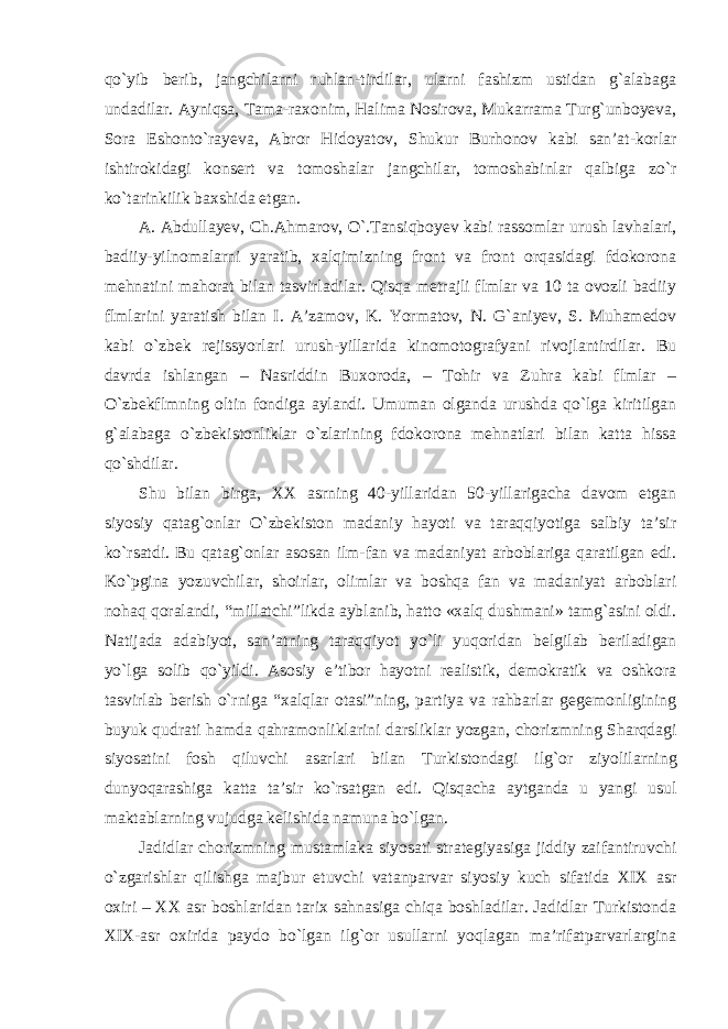 qo `yib berib, jangchilarni ruhlan-tirdilar, ularni fashizm ustidan g`alabaga undadilar. Ayniqsa, Tama-raxonim, Halima Nosirova, Mukarrama Turg`unboyeva, Sora Eshonto`rayeva, Abror Hidoyatov, Shukur Burhonov kabi san’at-korlar ishtirokidagi konsert va tomoshalar jangchilar, tomoshabinlar qalbiga zo`r ko`tarinkilik baxshida etgan. A. Abdullayev, Ch.Ahmarov, O `.Tansiqboyev kabi rassomlar urush lavhalari, badiiy-yilnomalarni yaratib, xalqimizning front va front orqasidagi fdokorona mehnatini mahorat bilan tasvirladilar. Qisqa metrajli flmlar va 10 ta ovozli badiiy flmlarini yaratish bilan I. A’zamov, K. Yormatov, N. G`aniyev, S. Muhamedov kabi o`zbek rejissyorlari urush-yillarida kinomotografyani rivojlantirdilar. Bu davrda ishlangan – Nasriddin Buxoroda, – Tohir va Zuhra kabi flmlar – O`zbekflmning oltin fondiga aylandi. Umuman olganda urushda qo`lga kiritilgan g`alabaga o`zbekistonliklar o`zlarining fdokorona mehnatlari bilan katta hissa qo`shdilar. Shu bilan birga, XX asrning 40-yillaridan 50-yillarigacha davom etgan siyosiy qatag `onlar O`zbekiston madaniy hayoti va taraqqiyotiga salbiy ta’sir ko`rsatdi. Bu qatag`onlar asosan ilm-fan va madaniyat arboblariga qaratilgan edi. Ko`pgina yozuvchilar, shoirlar, olimlar va boshqa fan va madaniyat arboblari nohaq qoralandi, “millatchi”likda ayblanib, hatto «xalq dushmani» tamg`asini oldi. Natijada adabiyot, san’atning taraqqiyot yo`li yuqoridan belgilab beriladigan yo`lga solib qo`yildi. Asosiy e’tibor hayotni realistik, demokratik va oshkora tasvirlab berish o`rniga “xalqlar otasi”ning, partiya va rahbarlar gegemonligining buyuk qudrati hamda qahramonliklarini darsliklar yozgan, chorizmning Sharqdagi siyosatini fosh qiluvchi asarlari bilan Turkistondagi ilg `or ziyolilarning dunyoqarashiga katta ta’sir ko`rsatgan edi. Qisqacha aytganda u yangi usul maktablarning vujudga kelishida namuna bo`lgan. Jadidlar chorizmning mustamlaka siyosati strategiyasiga jiddiy zaifantiruvchi o `zgarishlar qilishga majbur etuvchi vatanparvar siyosiy kuch sifatida XIX asr oxiri – XX asr boshlaridan tarix sahnasiga chiqa boshladilar. Jadidlar Turkistonda XIX-asr oxirida paydo bo`lgan ilg`or usullarni yoqlagan ma’rifatparvarlargina 