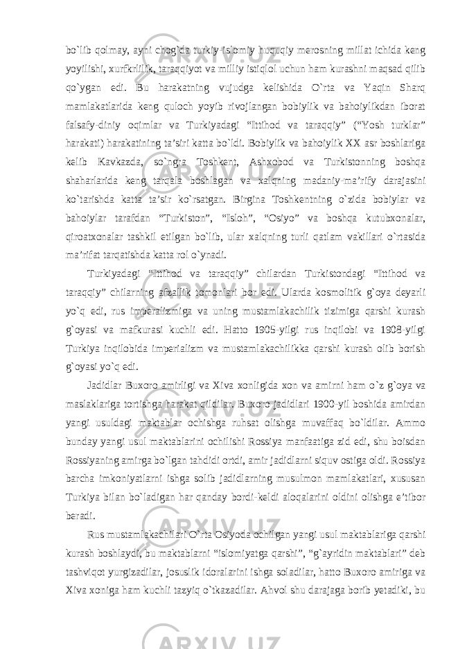 bo`lib qolmay, ayni chog`da turkiy-islomiy huquqiy merosning millat ichida keng yoyilishi, xurfkrlilik, taraqqiyot va milliy istiqlol uchun ham kurashni maqsad qilib qo`ygan edi. Bu harakatning vujudga kelishida O`rta va Yaqin Sharq mamlakatlarida keng quloch yoyib rivojlangan bobiylik va bahoiylikdan iborat falsafy-diniy oqimlar va Turkiyadagi “Ittihod va taraqqiy” (“Yosh turklar” harakati) harakatining ta’siri katta bo`ldi. Bobiylik va bahoiylik XX asr boshlariga kelib Kavkazda, so`ngra Toshkent, Ashxobod va Turkistonning boshqa shaharlarida keng tarqala boshlagan va xalqning madaniy-ma’rify darajasini ko`tarishda katta ta’sir ko`rsatgan. Birgina Toshkentning o`zida bobiylar va bahoiylar tarafdan “Turkiston”, “Isloh”, “Osiyo” va boshqa kutubxonalar, qiroatxonalar tashkil etilgan bo`lib, ular xalqning turli qatlam vakillari o`rtasida ma’rifat tarqatishda katta rol o`ynadi. Turkiyadagi “Ittihod va taraqqiy” chilardan Turkistondagi “Ittihod va taraqqiy” chilarning afzallik tomonlari bor edi. Ularda kosmolitik g`oya deyarli yo`q edi, rus imperalizmiga va uning mustamlakachilik tizimiga qarshi kurash g`oyasi va mafkurasi kuchli edi. Hatto 1905-yilgi rus inqilobi va 1908-yilgi Turkiya inqilobida imperializm va mustamlakachilikka qarshi kurash olib borish g`oyasi yo`q edi. Jadidlar Buxoro amirligi va Xiva xonligida xon va amirni ham o `z g`oya va maslaklariga tortishga harakat qildilar. Buxoro jadidlari 1900-yil boshida amirdan yangi usuldagi maktablar ochishga ruhsat olishga muvaffaq bo`ldilar. Ammo bunday yangi usul maktablarini ochilishi Rossiya manfaatiga zid edi, shu boisdan Rossiyaning amirga bo`lgan tahdidi ortdi, amir jadidlarni siquv ostiga oldi. Rossiya barcha imkoniyatlarni ishga solib jadidlarning musulmon mamlakatlari, xususan Turkiya bilan bo`ladigan har qanday bordi-keldi aloqalarini oldini olishga e’tibor beradi. Rus mustamlakachilari O `rta Osiyoda ochilgan yangi usul maktablariga qarshi kurash boshlaydi, bu maktablarni “islomiyatga qarshi”, “g`ayridin maktablari” deb tashviqot yurgizadilar, josuslik idoralarini ishga soladilar, hatto Buxoro amiriga va Xiva xoniga ham kuchli tazyiq o`tkazadilar. Ahvol shu darajaga borib yetadiki, bu 