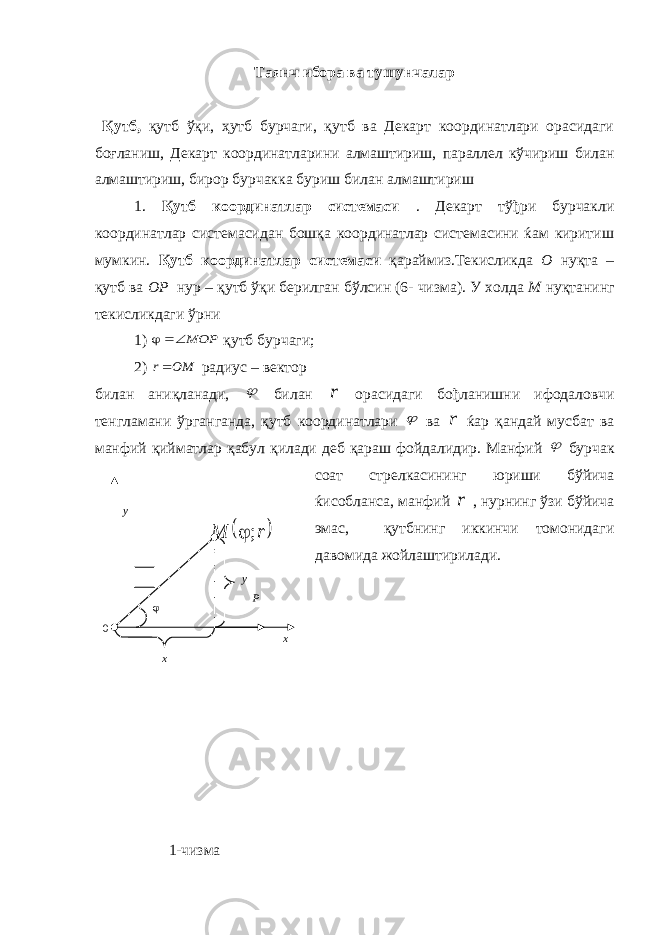 Таянч ибора ва тушунчалар Қутб, қутб ўқи, ҳутб бурчаги, қутб ва Декарт координатлари орасидаги боғланиш, Декарт координатларини алмаштириш, параллел кўчириш билан алмаштириш, бирор бурчакка буриш билан алмаштириш 1. Қутб координатлар системаси . Декарт тўђри бурчакли координатлар системасидан бошқа координатлар системасини ќам киритиш мумкин. Қутб координатлар системаси қараймиз.Текисликда О нуқта – қутб ва ОР нур – қутб ўқи берилган бўлсин (6- чизма). У холда М нуқтанинг текисликдаги ўрни 1) MOP  қутб бурчаги; 2) OM r радиус – вектор билан аниқланади,  билан r орасидаги бођланишни ифодаловчи тенгламани ўрганганда, қутб координатлари  ва r ќар қандай мусбат ва манфий қийматлар қабул қилади деб қараш фойдалидир. Манфий  бурчак соат стрелкасининг юриши бўйича ќисобланса, манфий r , нурнинг ўзи бўйича эмас, қутбнинг иккинчи томонидаги давомида жойлаштирилади. 1-чизма у х х 0 у  r M ;  Р 