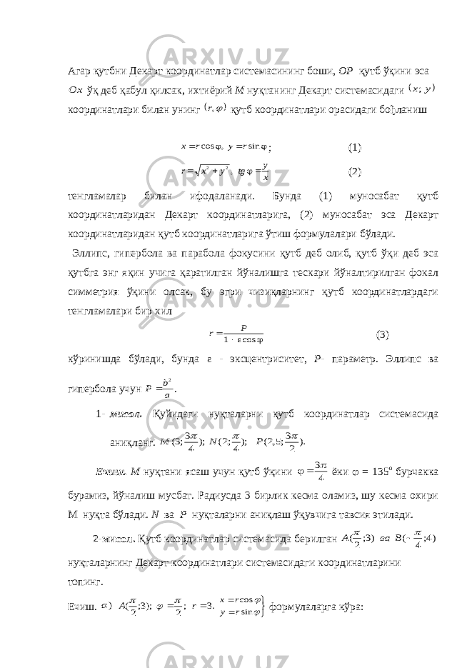 Агар қутбни Декарт координатлар системасининг боши, ОР қутб ўқини эсаOx ўқ деб қабул қилсак, ихтиёрий М нуқтанинг Декарт системасидаги  y x; координатлари билан унинг  ,r қутб координатлари орасидаги бођланиш     sin , cos r y r x ; (1) x y tg y x r    ,2 2 (2) тенгламалар билан ифодаланади. Бунда (1) муносабат қутб координатларидан Декарт координатларига, (2) муносабат эса Декарт координатларидан қутб координатларига ўтиш формулалари бўлади. Эллипс, гипербола ва парабола фокусини қутб деб олиб, қутб ўқи деб эса қутбга энг яқин учига қаратилган йўналишга тескари йўналтирилган фокал симметрия ўқини олсак, бу эгри чизиқларнинг қутб координатлардаги тенгламалари бир хил    cos 1 P r (3) кўринишда бўлади, бунда  - эксцентриситет, Р - параметр. Эллипс ва гипербола учун a b P 2  . 1- мисол. Қуйидаги нуқталарни қутб координатлар системасида аниқланг. ). 2 3;5,2( );4;2( ); 4 3;3(    P N M Ечиш. М нуқтани ясаш учун қутб ўқини 4 3   ёки  = 135 о бурчакка бурамиз, йўналиш мусбат. Радиусда 3 бирлик кесма оламиз, шу кесма охири М нуқта бўлади. N ва P нуқталарни аниқлаш ўқувчига тавсия этилади. 2-мисол. Қутб координатлар системасида берилган )4; 4 ( )3; 2(    B ва A нуқталарнинг Декарт координатлари системасидаги координатларини топинг. Ечиш. )a .3 ;2 );3;2(   r A         sin cos r y r x формулаларга кўра: 
