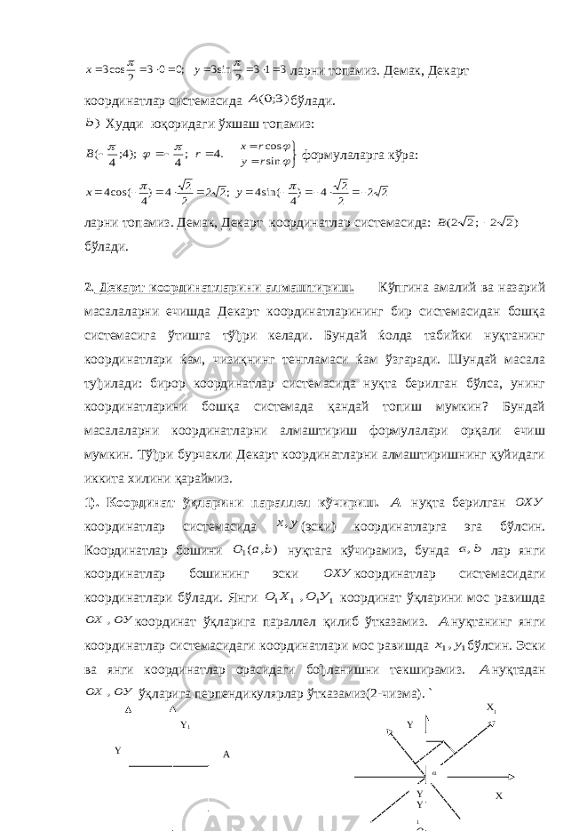 Y 1 Y A3 1 3 2 sin3 ;0 0 3 2 cos3           y x ларни топамиз. Демак, Декарт координатлар системасида )3;0(A бўлади. )b Худди юқоридаги ўхшаш топамиз: .4 ;4 );4;4 (     r B         sin cos r y r x формулаларга кўра: 2 2 2 2 4 )4 sin(4 ;2 2 2 2 4 )4 cos(4             y x ларни топамиз. Демак, Декарт координатлар системасида: )2 2 ;2 2(  B бўлади. 2. Декарт координатларини алмаштириш. Кўпгина амалий ва назарий масалаларни ечишда Декарт координатларининг бир системасидан бошқа системасига ўтишга тўђри келади. Бундай ќолда табийки нуқтанинг координатлари ќам, чизиқнинг тенгламаси ќам ўзгаради. Шундай масала туђилади: бирор координатлар системасида нуқта берилган бўлса, унинг координатларини бошқа системада қандай топиш мумкин? Бундай масалаларни координатларни алмаштириш формулалари орқали ечиш мумкин. Тўђри бурчакли Декарт координатларни алмаштиришнинг қуйидаги иккита хилини қараймиз. 1). Координат ўқларини параллел кўчириш. А нуқта берилган ОХУ координатлар системасида у х, (эски) координатларга эга бўлсин. Координатлар бошини ) , (1 b a О нуқтага кўчирамиз, бунда b a, лар янги координатлар бошининг эски ОХУ координатлар системасидаги координатлари бўлади. Янги 1 1 1 1 , У О Х О координат ўқларини мос равишда ОУ ОХ , координат ўқларига параллел қилиб ўтказамиз. А нуқтанинг янги координатлар системасидаги координатлари мос равишда 1 1,у х бўлсин. Эски ва янги координатлар орасидаги бођланишни текширамиз. А нуқтадан ОУ ОХ , ўқларига перпендикулярлар ўтказамиз(2-чизма). ` Y Y 1 O yY X 1 X 