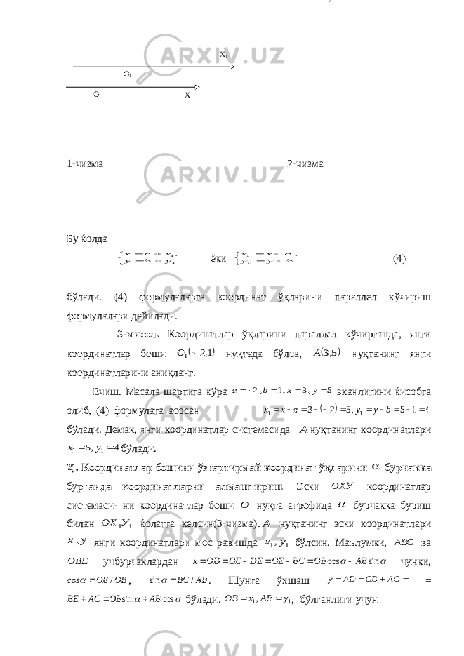 O O 1 X 1 X 1-чизма 2-чизма Бу ќолда      11, y b y x a x ёки      b y y a x x 11 , (4) бўлади. (4) формулаларга координат ўқларини параллел кўчириш формулалари дейилади. 3-мисол. Координатлар ўқларини параллел кўчирганда, янги координатлар боши  1,2 1 О нуқтада бўлса,  5,3 А нуқтанинг янги координатларини аниқланг. Ечиш. Масала шартига кўра 5 ,3 ,1 ,2     y x b a эканлигини ќисобга олиб, (4) формулага асосан   4 1 5 ,5 2 3 1 1            b y y a x x бўлади. Демак, янги координатлар системасида А нуқтанинг координатлари 4 ,5 1 1   y x бўлади. 2). Координатлар бошини ўзгартирмай координат ўқларини  бурчакка бурганда координатларни алмаштириш. Эски ОХУ координатлар системаси- ни координатлар боши О нуқта атрофида  бурчакка буриш билан 1 1У ОХ ќолатга келсин(3-чизма). А нуқтанинг эски координатлари у х , янги координатлари мос равишда 1 1,у х бўлсин. Маълумки, АВС ва ОВЕ учбурчаклардан   sin cos AB OB BC OE DE OE ОD х        чунки, OB OE соs /   , AB BC / sin   . Шунга ўхшаш     AC CD AD y =   cos sin AB OB AC BE    бўлади. 1 1, y AB x OB   , бўлганлиги учун Y Y 1 O y 