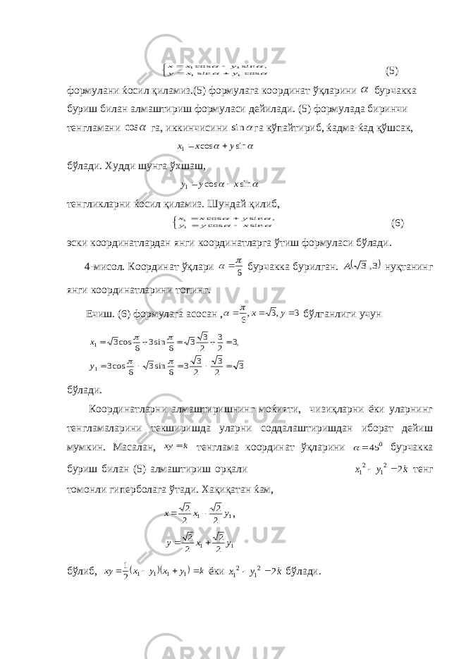           cos sin , sin cos 1 1 1 1 y x y y x x (5) формулани ќосил қиламиз.(5) формулага координат ўқларини  бурчакка буриш билан алмаштириш формуласи дейилади. (5) формулада биринчи тенгламани  cos га, иккинчисини  sin га кўпайтириб, ќадма-ќад қўшсак,   sin cos 1 y x x   бўлади. Худди шунга ўхшаш,   sin cos 1 x y y   тенгликларни ќосил қиламиз. Шундай қилиб,          sin cos , sin cos 11 x y y y x x (6) эски координатлардан янги координатларга ўтиш формуласи бўлади. 4-мисол. Координат ўқлари 6    бурчакка бурилган.  3, 3 A нуқтанинг янги координатларини топинг. Ечиш. (6) формулага асосан , 3 ,3 ,6    у х   бўлганлиги учун 3 2 3 2 3 3 6 sin3 6 cos3 ,3 2 3 2 3 3 6 sin3 6 cos3 1 1               y x бўлади. Координатларни алмаштиришнинг моќияти, чизиқларни ёки уларнинг тенгламаларини текширишда уларни соддалаштиришдан иборат дейиш мумкин. Масалан, k xy  тенглама координат ўқларини 0 45  бурчакка буриш билан (5) алмаштириш орқали k y x 2 21 21   тенг томонли гиперболага ўтади. Хақиқатан ќам, 1 1 2 2 2 2 y x x   , 1 1 2 2 2 2 y x y   бўлиб,    k y x y x xy     1 1 1 1 2 1 ёки k y x 2 21 21   бўлади. 