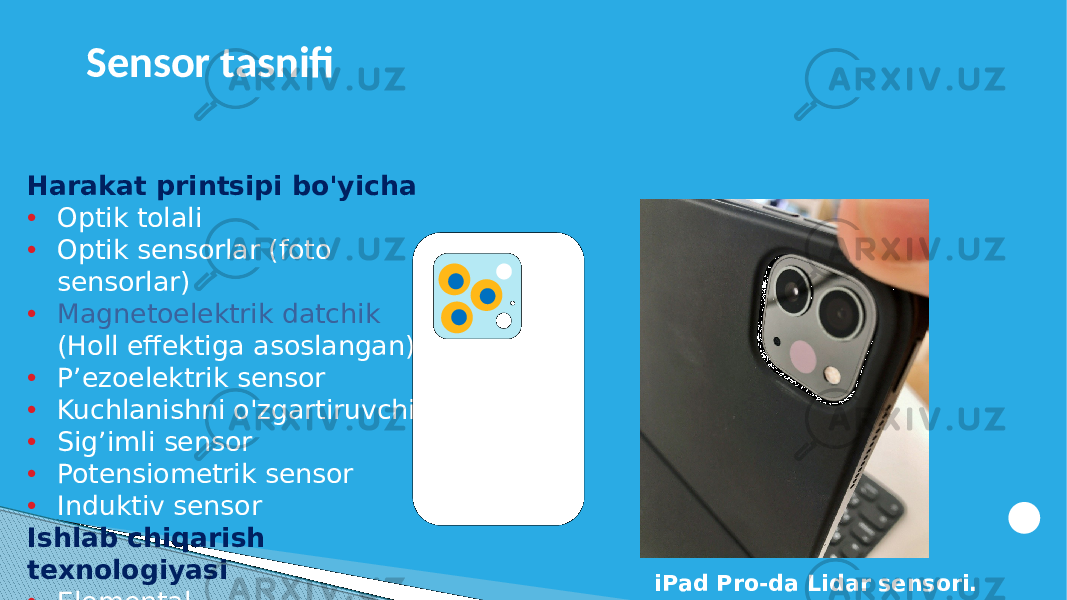 Harakat printsipi bo&#39;yicha • Optik tolali • Optik sensorlar (foto sensorlar) • Magnetoelektrik datchik (Holl effektiga asoslangan) • P’ezoelektrik sensor • Kuchlanishni o&#39;zgartiruvchi • Sig’imli sensor • Potensiometrik sensor • Induktiv sensor Ishlab chiqarish texnologiyasi • Elemental • Integral iPad Pro-da Lidar sensori.Sensor tasnifi 