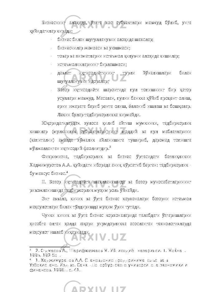 Бизнеснинг алоҳида, ўзига хос субъектлари мавжуд бўлиб, унга қуйидагилар киради: - бизнес билан шуғулланувчи алоҳида шахслар; - бизнесчилар жамоаси ва уюшмаси; - товар ва хизматларни истеъмол қилувчи алоҳида кишилар; - истеъмолчиларнинг бирлашмаси; - давлат иқтисодиётининг турли йўналишлари билан шуғулланувчи идоралар; - Бозор иқтисодиёти шароитида пул топишнинг бир қатор усуллари мавжуд. Масалан, пулни банкка қўйиб процент олиш, ерни ижарага бериб рента олиш, ёлланиб ишлаш ва бошқалар. Лекин булар тадбиркорликка кирмайди. Юқоридагилардан хулоса қилиб айтиш мумкинки, тадбиркорлик кишилар (мулкчилик субъектлари)нинг моддий ва пул маблағларини (капитални) амалда хўжалик айланишига тушириб, даромад топишга мўлжалланган иқтисодий фаолиятдир. 3 Фикримизча, тадбиркорлик ва бизнес ўртасидаги боғлиқликни Хаджимуротов А.А. қуйидаги иборада аниқ кўрсатиб берган: тадбиркорлик - бу махсус бизнес. 4 II . Бозор иқтисодиёти шаклланишида ва бозор муносабатларининг ривожланишида тадбиркорлик муҳим роль ўйнайди. Энг аввало, кичик ва ўрта бизнес корхоналари бозорни истеъмол маҳсулотлари билан тўлдиришда муҳим ўрин тутади. Чунки кичик ва ўрта бизнес корхоналарида талабдаги ўзгаришларни ҳисобга олган ҳолда юқори унумдорликка асосланган технологияларда маҳсулот ишлаб чиқарилади. 3 2. Œлмасов А., Шарифхœжаев М. Иšтисодиёт назарияси. Т. Меќнат. 1995. 192-бет. 4 1. Хаджимуратов А.А. Становление предпринимательства в Узбекистане. Изд-во. Санкт-Петербургского университета экономики и финансов. 1996г. с. 41. 