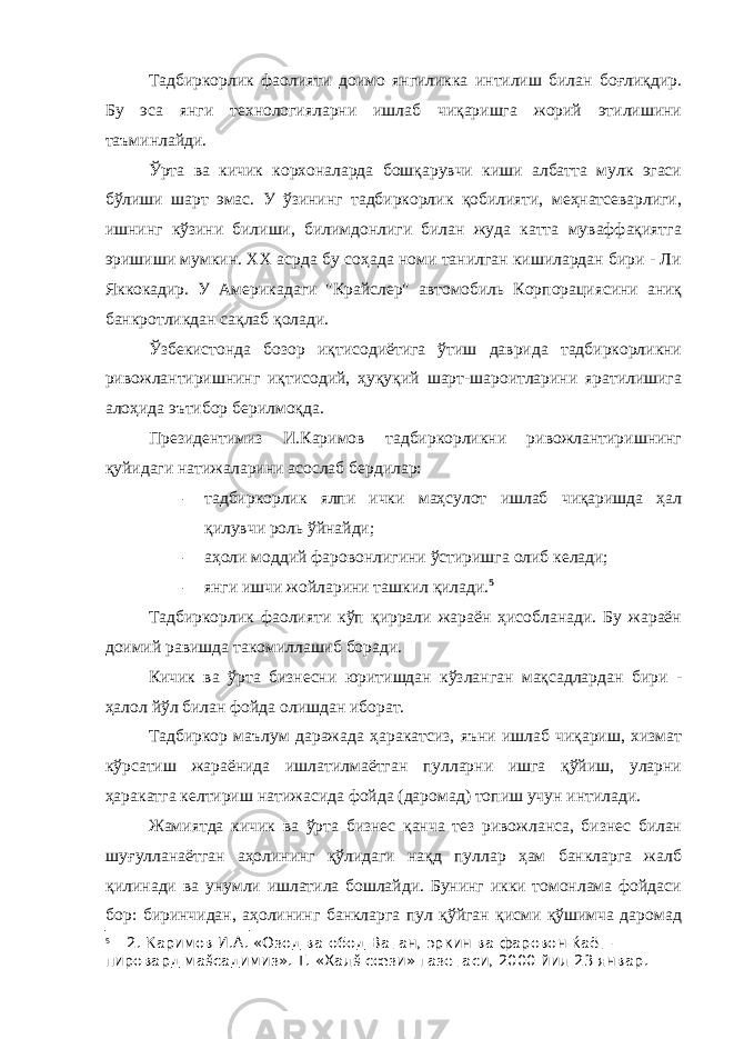 Тадбиркорлик фаолияти доимо янгиликка интилиш билан боғлиқдир. Бу эса янги технологияларни ишлаб чиқаришга жорий этилишини таъминлайди. Ўрта ва кичик корхоналарда бошқарувчи киши албатта мулк эгаси бўлиши шарт эмас. У ўзининг тадбиркорлик қобилияти, меҳнатсеварлиги, ишнинг кўзини билиши, билимдонлиги билан жуда катта муваффақиятга эришиши мумкин. XX асрда бу соҳада номи танилган кишилардан бири - Ли Яккокадир. У Америкадаги &#34;Крайслер&#34; автомобиль Корпорациясини аниқ банкротликдан сақлаб қолади. Ўзбекистонда бозор иқтисодиётига ўтиш даврида тадбиркорликни ривожлантиришнинг иқтисодий, ҳуқуқий шарт-шароитларини яратилишига алоҳида эътибор берилмоқда. Президентимиз И.Каримов тадбиркорликни ривожлантиришнинг қуйидаги натижаларини асослаб бердилар: - тадбиркорлик ялпи ички маҳсулот ишлаб чиқаришда ҳал қилувчи роль ўйнайди; - аҳоли моддий фаровонлигини ўстиришга олиб келади; - янги ишчи жойларини ташкил қилади. 5 Тадбиркорлик фаолияти кўп қиррали жараён ҳисобланади. Бу жараён доимий равишда такомиллашиб боради. Кичик ва ўрта бизнесни юритишдан кўзланган мақсадлардан бири - ҳалол йўл билан фойда олишдан иборат. Тадбиркор маълум даражада ҳаракатсиз, яъни ишлаб чиқариш, хизмат кўрсатиш жараёнида ишлатилмаётган пулларни ишга қўйиш, уларни ҳаракатга келтириш натижасида фойда (даромад) топиш учун интилади. Жамиятда кичик ва ўрта бизнес қанча тез ривожланса, бизнес билан шуғулланаётган аҳолининг қўлидаги нақд пуллар ҳам банкларга жалб қилинади ва унумли ишлатила бошлайди. Бунинг икки томонлама фойдаси бор: биринчидан, аҳолининг банкларга пул қўйган қисми қўшимча даромад 5 2. Каримов И.А. «Озод ва обод Ватан, эркин ва фаровон ќаёт – пировард маšсадимиз». Т. «Халš сœзи» газетаси, 2000 йил 23 январ. 