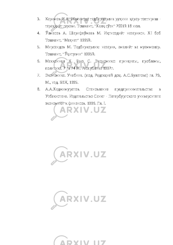 3. Каримов И.А. Жамиятда тадбиркорлик руҳини қарор топтириш - тараққиёт гарови. Тошкент, &#34;Халқ сўзи&#34; 2001й 18 июл. 4. Ўлмасов А. Шарифхўжаев М. Иқтисодиёт назарияси. XI боб Тошкент, &#34;Меҳнат&#34; 1995й. 5. Мирсаидов М. Тадбиркорлик: назария, амалиёт ва муаммолар. Тошкент, &#34;Ўқитувчи&#34; 1995й. 6. Макконнел К. Брю С. Экономикс: принципы, проблемы, политика. 2 гл 24 М. Республика 1992г. 7. Экономика. Учебник. (под. Редакцией доц. А.С.Булатова) гл. 23, М., изд. БЕК, 1995. 8. А.А.Хаджимуратов. Становление предпринимательства в Узбекистане. Издательство Санкт - Петербургского университета экономики и финансов. 1996. Гл. I. 