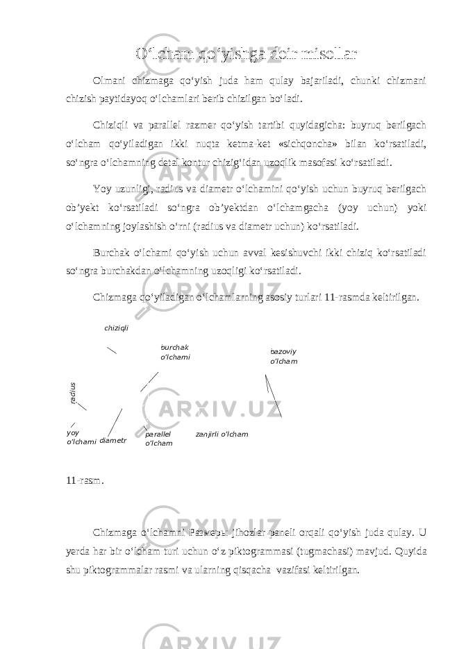 O‘lcham qo‘yishga doir misollar Olmani chizmaga qo‘yish juda ham qulay bajariladi, chunki chizmani chizish paytidayoq o‘lchamlari berib chizilgan bo‘ladi. Chiziqli va parallel razmer qo‘yish tartibi quyidagicha: buyruq berilgach o‘lcham qo‘yiladigan ikki nuqta ketma-ket «sichqoncha» bilan ko‘rsatiladi, so‘ngra o‘lchamning detal kontur chizig‘idan uzoqlik masofasi ko‘rsatiladi. Yoy uzunligi, radius va diametr o‘lchamini qo‘yish uchun buyruq berilgach ob’yekt ko‘rsatiladi so‘ngra ob’yektdan o‘lcham gacha (yoy uchun) yoki o‘lchamning joylashish o‘rni (radius va diametr uchun) ko‘rsatiladi. Burchak o‘lchami qo‘yish uchun avval kesishuvchi ikki chiziq ko‘rsatiladi so‘ngra burchakdan o‘lchamning uzoqligi ko‘rsatiladi. Chizmaga qo‘yiladigan o‘lchamlarning asosiy turlari 11-rasmda keltirilgan. 11-rasm. Chizmaga o‘lchamni Размеры jihozlar paneli orqali qo‘yish juda qulay. U yerda har bir o‘lcham turi uchun o‘z piktogrammasi (tugmachasi) mavjud. Quyida shu piktogrammalar rasmi va ularning qisqacha vazifasi keltirilgan. chiziqli o’lcham yoy o’lchami parallel o’lchamdiametr radius burchak o’lchami zanjirli o’lcham bazoviy o’lcham 