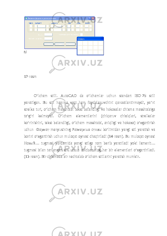  12-rasm O‘lcham stili. AutoCAD da o‘lchamlar uchun standart ISO-25 stili yaratilgan. Bu stil hamma vaqt ham foydalanuvchini qanoatlantirmaydi, ya’ni strelka turi, o‘lcham masshtabi tekst balandligi va hakozalar chizma masshtabiga to‘g‘ri kelmaydi. O‘lcham elementlarini (chiqaruv chiziqlari, strelkalar ko‘rinishini, tekst balandligi, o‘lcham masshtabi, aniqligi va hokazo) o‘zgartirish uchun Формат menyusining Размерные стилы bo‘limidan yangi stil yaratish va borini o‘zgartirish uchun muloqat oynasi chaqiriladi (14-rasm). Bu muloqat oynasi Новый … tugmasi yordamida yangi stilga nom berib yaratiladi yoki Izmenit… tugmasi bilan tanlangan stil uchun o‘lchamning har bir elementlari o‘zgartiriladi. (13-rasm). Bir chizmada bir nechtalab o‘lcham stillarini yaratish mumkin.b ) 