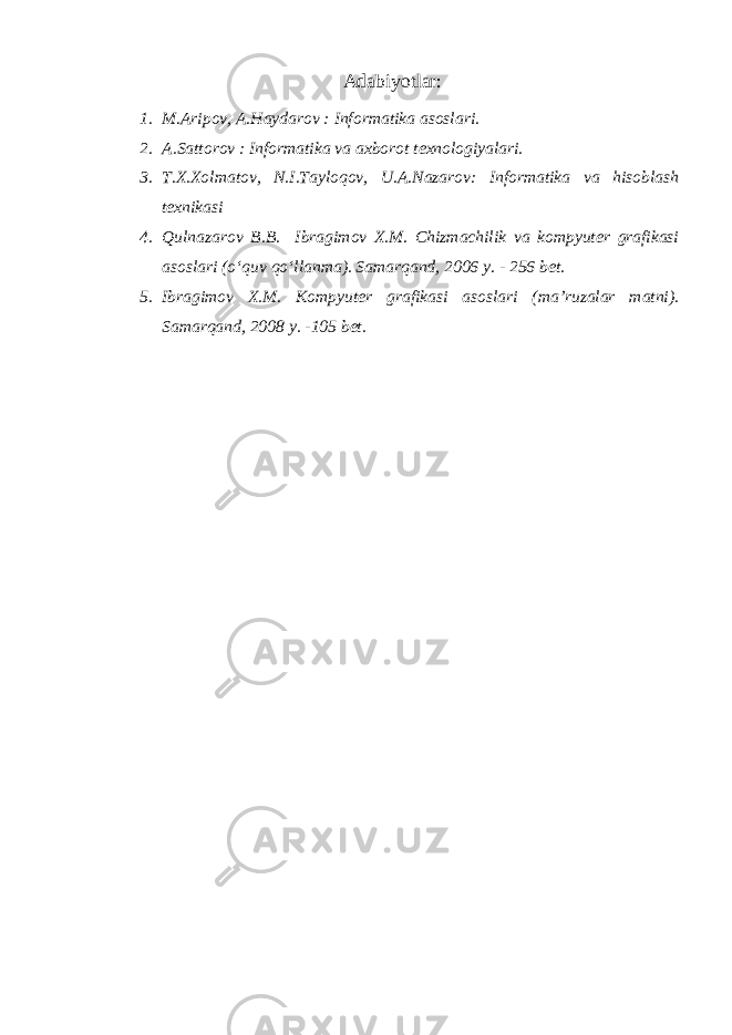 Adabiyotlar: 1. M.Aripov, A.Haydarov : Informatika asoslari. 2. A.Sattorov : Informatika va axborot texnologiyalari. 3. T.X.Xolmatov, N.I.Tayloqov, U.A.Nazarov: Informatika va hisoblash texnikasi 4. Qulnazarov B.B. Ibragimov X.M. Chizmachilik va kompyuter grafikasi asoslari (o‘quv qo‘llanma). Samarqand, 2006 y. - 256 bet. 5. Ibragimov X.M. Kompyuter grafikasi asoslari (ma’ruzalar matni). Samarqand, 2008 y. -105 bet. 