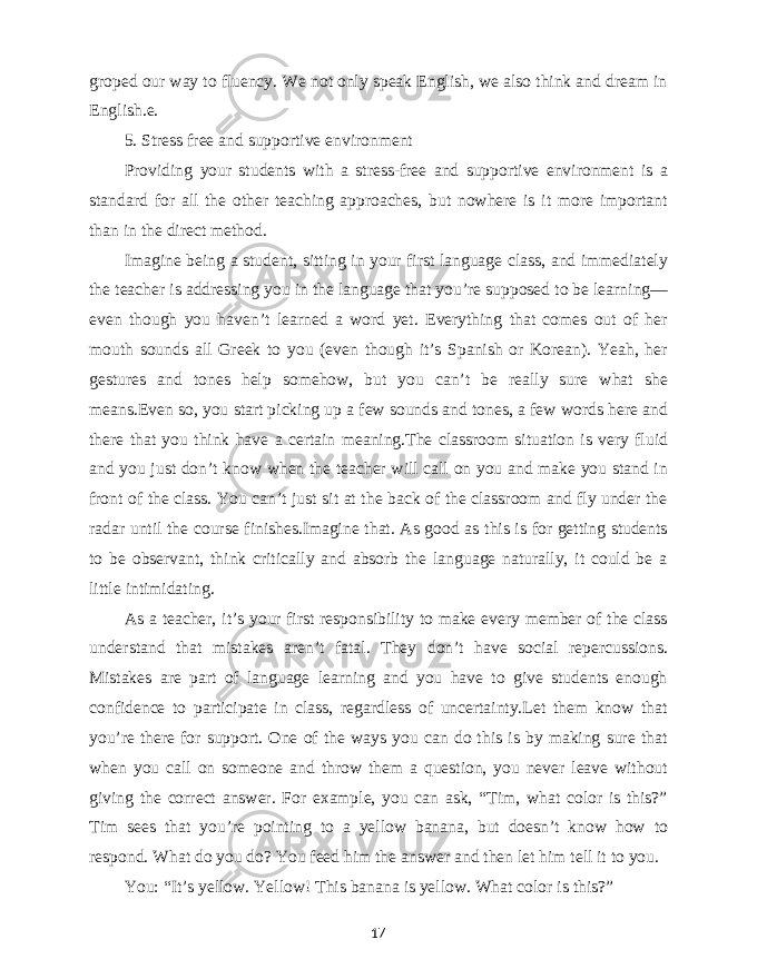 groped our way to fluency. We not only speak English, we also think and dream in English.e. 5. Stress free and supportive environment Providing your students with a stress-free and supportive environment is a standard for all the other teaching approaches, but nowhere is it more important than in the direct method. Imagine being a student, sitting in your first language class, and immediately the teacher is addressing you in the language that you’re supposed to be learning— even though you haven’t learned a word yet. Everything that comes out of her mouth sounds all Greek to you (even though it’s Spanish or Korean). Yeah, her gestures and tones help somehow, but you can’t be really sure what she means.Even so, you start picking up a few sounds and tones, a few words here and there that you think have a certain meaning.The classroom situation is very fluid and you just don’t know when the teacher will call on you and make you stand in front of the class. You can’t just sit at the back of the classroom and fly under the radar until the course finishes.Imagine that. As good as this is for getting students to be observant, think critically and absorb the language naturally, it could be a little intimidating. As a teacher, it’s your first responsibility to make every member of the class understand that mistakes aren’t fatal. They don’t have social repercussions. Mistakes are part of language learning and you have to give students enough confidence to participate in class, regardless of uncertainty.Let them know that you’re there for support. One of the ways you can do this is by making sure that when you call on someone and throw them a question, you never leave without giving the correct answer. For example, you can ask, “Tim, what color is this?” Tim sees that you’re pointing to a yellow banana, but doesn’t know how to respond. What do you do? You feed him the answer and then let him tell it to you. You: “It’s yellow. Yellow! This banana is yellow. What color is this?” 17 