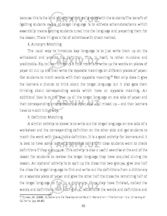 because this is the kind of learning that really stays with the students.The benefit of Igetting students aware of target language is to activate schemata/schema which essentially means getting students tuned into the language and preparing them for the lesson. There I&#39;ll give a list of activities with direct method. 1. Antonym Matching The usual way to introduce key language is to just write them up on the whiteboard and provide the definition. This, in itself, is rather mundane and predictable. So, to liven things up a little more is to write up the words on pieces of paper all cut up and then write the opposite meanings on different pieces of paper. Get students to match words with their opposite meaning. 13 Not only does it give the learners a chance to think about the target language but it also gets them thinking about corresponding words which have an opposite meaning. An additional idea is to just type up all the target language on one side of paper and their corresponding antonyms on the other side – all mixed up – and then learners have to match it that way. 2. Definition Matching A similar activity to above is to write out the target language on one side of a worksheet and the corresponding definition on the other side and get students to match the word with the suitable definition. It is a good activity for learners and it is best to have some learner dictionaries to hand in case students want to check definitions if they are unsure. This activity is also a useful exercise at the end of the lesson for students to review the target language they have acquired during the lesson. An optional activity is to split up the class into two groups, give one half the class the target language to find and write out the definitions from a dictionary on a separate piece of paper and give the other half the class the remaining half of the target language to find in a dictionary. Once they have finished, collect the words and definitions from each group, redistribute the words and definitions and 13 Tanveer, M. (1998). Education and the Development of Muslim Nationalism in Pre-Partition India. University of California. (pp. 45-49) 20 