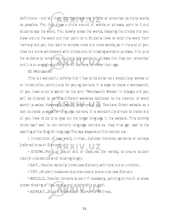 definitions – and tell them that they have one minute to remember as many words as possible. You then draw a circle around all words or phrases, point to it and students say the word. You slowly erase the words, keeping the circles that you drew around the word and then point to it. Students have to recall the word from memory and you then start to remove more and more words, so in the end all you have is a blank whiteboard with circles around missing words or phrases. It is up to the students to remember as many key words or phrases that they can remember and it is an engaging activity for all learners no matter their age. 10. Wordsearch This is a wonderful activity that I like to do either as a vocabulary review or an introduction, particularly for young learners. It is easy to create a wordsearch, all you have to do is search for the term ‘Wordsearch Maker’ in Google and you will be directed to various different websites dedicated to the creation of word search puzzles. However, I would recommend the Teachers Direct website as a tool to create puzzles for language learners. It is wonderfully simple to create and all you have to do is to type out the target language in the website. This activity lends itself well to non-romanic language learners as they must get used to the spelling of the English language. The key Aspects of this method are: I. Introduction of new word, number, alphabet character, sentence or concept (referred to as an Element) : • SHOW...Point to Visual Aid or Gestures (for verbs), to ensure student clearly understands what is being taught. • SAY...Teacher verbally introduces Element, with care and enunciation. • TRY...Student makes various attempts to pronounce new Element. • MOULD...Teacher corrects student if necessary, pointing to mouth to show proper shaping of lips, tongue and relationship to teeth. • REPEAT...Student repeats each Element 5-20 times. 23 