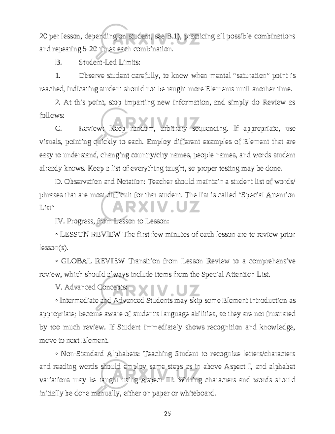 20 per lesson, depending on student, see B.1), practicing all possible combinations and repeating 5-20 times each combination. B. Student-Led Limits: 1. Observe student carefully, to know when mental &#34;saturation&#34; point is reached, indicating student should not be taught more Elements until another time. 2. At this point, stop imparting new information, and simply do Review as follows: C. Review: Keep random, arbitrary sequencing. If appropriate, use visuals, pointing quickly to each. Employ different examples of Element that are easy to understand, changing country/city names, people names, and words student already knows. Keep a list of everything taught, so proper testing may be done. D. Observation and Notation: Teacher should maintain a student list of words/ phrases that are most difficult for that student. The list is called &#34;Special Attention List&#34; IV. Progress, from Lesson to Lesson: • LESSON REVIEW The first few minutes of each lesson are to review prior lesson(s). • GLOBAL REVIEW Transition from Lesson Review to a comprehensive review, which should always include items from the Special Attention List. V. Advanced Concepts: • Intermediate and Advanced Students may skip some Element introduction as appropriate; become aware of student&#39;s language abilities, so they are not frustrated by too much review. If Student immediately shows recognition and knowledge, move to next Element. • Non-Standard Alphabets: Teaching Student to recognize letters/characters and reading words should employ same steps as in above Aspect I, and alphabet variations may be taught using Aspect III. Writing characters and words should initially be done manually, either on paper or whiteboard. 25 