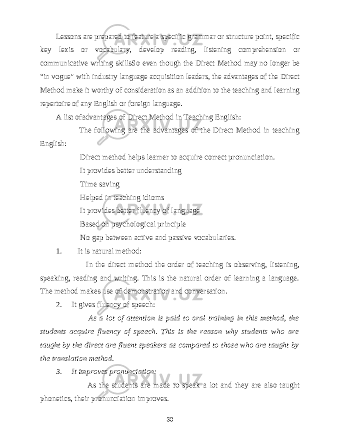 Lessons are prepared to feature a specific grammar or structure point, specific key lexis or vocabulary, develop reading, listening comprehension or communicative writing skillsSo even though the Direct Method may no longer be “in vogue&#34; with industry language acquisition leaders, the advantages of the Direct Method make it worthy of consideration as an addition to the teaching and learning repertoire of any English or foreign language. A list ofadvantages of Direct Method in Teaching English: &#150; The following are the advantages of the Direct Method in teaching English: &#150; Direct method helps learner to acquire correct pronunciation. &#150; It provides better understanding &#150; Time saving &#150; Helped in teaching idioms &#150; It provides better fluency of language &#150; Based on psychological principle &#150; No gap between active and passive vocabularies. 1. It is natural method: &#150; In the direct method the order of teaching is observing, listening, speaking, reading and writing. This is the natural order of learning a language. The method makes use of demonstration and conversation. 2. It gives fluency of speech: &#150; As a lot of attention is paid to oral training in this method, the students acquire fluency of speech. This is the reason why students who are taught by the direct are fluent speakers as compared to those who are taught by the translation method. 3. It improves pronunciation: &#150; As the students are made to speak a lot and they are also taught phonetics, their pronunciation improves. 30 