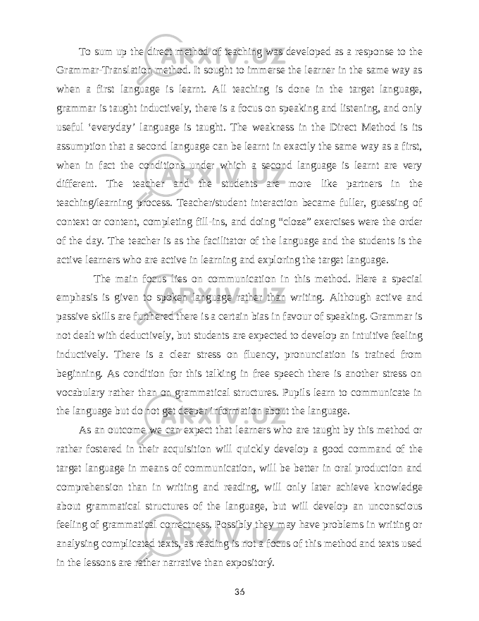 To sum up t he direct method of teaching was developed as a response to the Grammar-Translation method. It sought to immerse the learner in the same way as when a first language is learnt. All teaching is done in the target language, grammar is taught inductively, there is a focus on speaking and listening, and only useful ‘everyday’ language is taught. The weakness in the Direct Method is its assumption that a second language can be learnt in exactly the same way as a first, when in fact the conditions under which a second language is learnt are very different. The teacher and the students are more like partners in the teaching/learning process. Teacher/student interaction became fuller, guessing of context or content, completing fill-ins, and doing “cloze” exercises were the order of the day. The teacher is as the facilitator of the language and the students is the active learners who are active in learning and exploring the target language. The main focus lies on communication in this method. Here a special emphasis is given to spoken language rather than writing. Although active and passive skills are furthered there is a certain bias in favour of speaking. Grammar is not dealt with deductively, but students are expected to develop an intuitive feeling inductively. There is a clear stress on fluency, pronunciation is trained from beginning. As condition for this talking in free speech there is another stress on vocabulary rather than on grammatical structures. Pupils learn to communicate in the language but do not get deeper information about the language. As an outcome we can expect that learners who are taught by this method or rather fostered in their acquisition will quickly develop a good command of the target language in means of communication, will be better in oral production and comprehension than in writing and reading, will only later achieve knowledge about grammatical structures of the language, but will develop an unconscious feeling of grammatical correctness. Possibly they may have problems in writing or analysing complicated texts, as reading is not a focus of this method and texts used in the lessons are rather narrative than expositorý. 36 