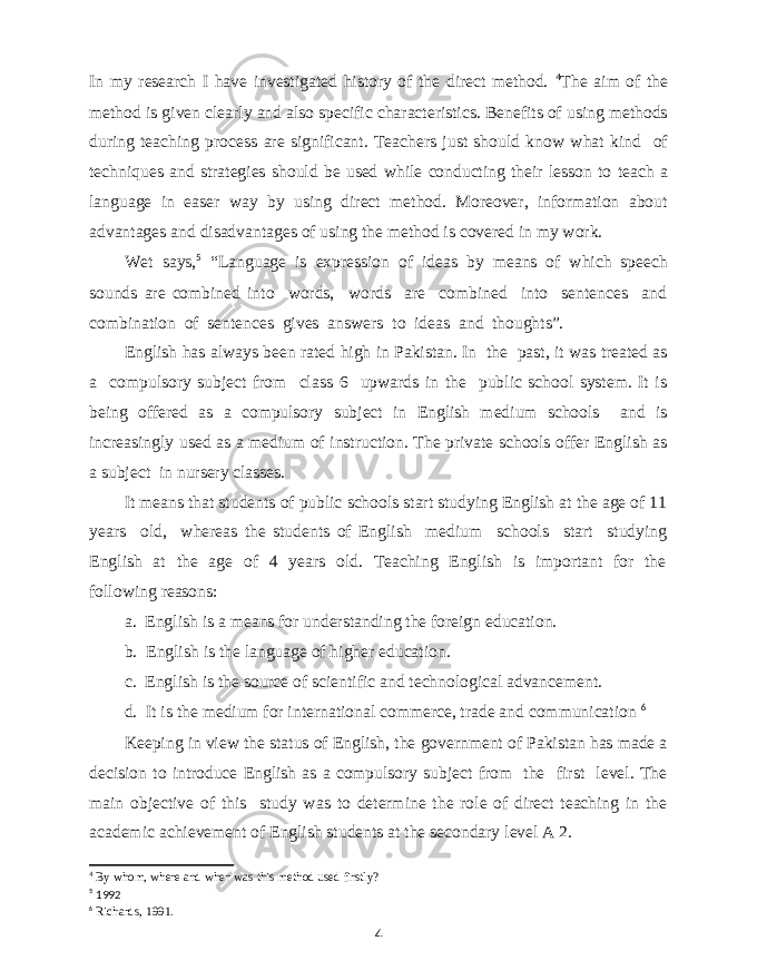 In my research I have investigated history of the direct method. 4 The aim of the method is given clearly and also specific characteristics. Benefits of using methods during teaching process are significant. Teachers just should know what kind of techniques and strategies should be used while conducting their lesson to teach a language in easer way by using direct method. Moreover, information about advantages and disadvantages of using the method is covered in my work. Wet says, 5 “Language is expression of ideas by means of which speech sounds are combined into words, words are combined into sentences and combination of sentences gives answers to ideas and thoughts”. English has always been rated high in Pakistan. In the past, it was treated as a compulsory subject from class 6 upwards in the public school system. It is being offered as a compulsory subject in English medium schools and is increasingly used as a medium of instruction. The private schools offer English as a subject in nursery classes. It means that students of public schools start studying English at the age of 11 years old, whereas the students of English medium schools start studying English at the age of 4 years old. Teaching English is important for the following reasons: a. English is a means for understanding the foreign education. b. English is the language of higher education. c. English is the source of scientific and technological advancement. d. It is the medium for international commerce, trade and communication 6 Keeping in view the status of English, the government of Pakistan has made a decision to introduce English as a compulsory subject from the first level. The main objective of this study was to determine the role of direct teaching in the academic achievement of English students at the secondary level A 2. 4 By whom, where and when was this method used firstly? 5 1992 6 Richards, 1991. 4 