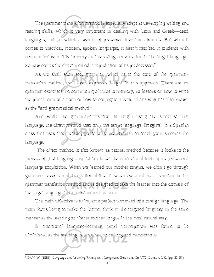 The grammar-translation method is especially adept at developing writing and reading skills, which is very important in dealing with Latin and Greek—dead languages, but for which a wealth of preserved literature abounds. But when it comes to practical, modern, spoken languages, it hasn’t resulted in students with communicative ability to carry an interesting conversation in the target language. So now comes the direct method, a repudiation of its predecessor. 7 As we shall soon see, grammar, which is at the core of the grammar- translation method, isn’t even expressly taught in this approach. There are no grammar exercises, no committing of rules to memory, no lessons on how to write the plural form of a noun or how to conjugate a verb. That’s why it’s also known as the “anti-grammatical method.” And while the grammar-translation is taught using the students’ first language, the direct method uses only the target language. Imagine! In a Spanish class that uses this method, you’d only use Spanish to teach your students the language. The direct method is also known as natural method because it looks to the process of first language acquisition to set the context and techniques for second language acquisition. When we learned our mother tongue, we didn’t go through grammar lessons and translation drills. It was developed as a reaction to the grammar translation method and is designed to take the learner into the domain of the target language in the most natural manner. The main objective is to impart a perfect command of a foreign language. The main focus being to make the learner think in the targeted language in the same manner as the learning of his/her mother-tongue in the most natural way. In traditional language-learning, pupil participation was found to be diminished as the teaching is perceived to be long and monotonous. 7 Graff, W. (1985). Language and Learning Principles. . Longmans Green and Co LTD. London, UK. (pp. 60-67). 6 