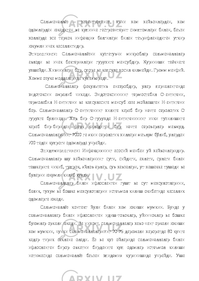 Сальмонеллёз – зооантропаноз, яъни хам хайвонлардан, хам одамлардан юкадиган ва купинча гастроэнтерит симптомлари билан, баъзи холларда эса таркок инфекция белгилари билан таърифланадиган уткир юкумли ичак касаллигидир. Этиологияси : Сальмонеллёзни кузгатувчи микроблар сальмонеллалар авлоди ва ичак бактериялари гурухига мансубдир. Куриниши таёкча га ухшайди. Хивчинлари бор, спора ва капсула хосил килмайди. Грамм манфий. Хамма озука моддаларида купаяверади. Сальмонеллалар факультатив анаэробдир, улар парчаланганда эндотоксин ажралиб чикади. Эндотоксиннинг термостабил О-антигени, термолабил Н-антигени ва капсуласига мансуб юза жойлашган Н-антигени бор. Сальмонеллалар О-антигенинг хилига караб бир нечта серологик О гурухга булинади. Хар бир О-гурухда Н-антигенининг ички тузилишига караб бир-биридан фарк киладиган бир нечта сероварлар мавжуд. Сальмонеллаларнинг 2000 га якин серологик хиллари маълум бўлиб, улардан 700 тадан купроги одамларда учрайди. Эпидемиологияси: Инфекциянинг асосий манбаи уй хайвонларидир. Сальмонеллалар шу хайвонларнинг сути, сийдиги, ахлати, сулаги билан ташкарига чикиб, тупрок, яйлов ерлар, сув хавзалари, ут-хашакка тушади ва буларни юкумли килиб куяди. Сальмонеллалар билан ифлосланган гушт ва сут махсулотларини, балик, тухум ва бошка махсулотларни истеъмол килиш окибатида касаллик одамларга юкади. Сальмонеллёз контакт йули билан хам юкиши мумкин. Бунда у сальмонеллалар билан ифлосланган идиш-товоклар, уйинчоклар ва бошка буюмлар оркали юкади. Ва нихоят, сальмонеллалар хаво-чанг оркали юкиши хам мумкин, чунки сальмонеллаларнинг 20-25 даражали хароратда 80 кунга кадар тирик саклана олади. Ёз ва куз ойларида сальмонеллалар билан ифлосланган бирор овкатни бирданига куп одамлар истеъмол килиши натижасида сальмонеллёз баъзан эпидемия куринишида учрайди. Уша 