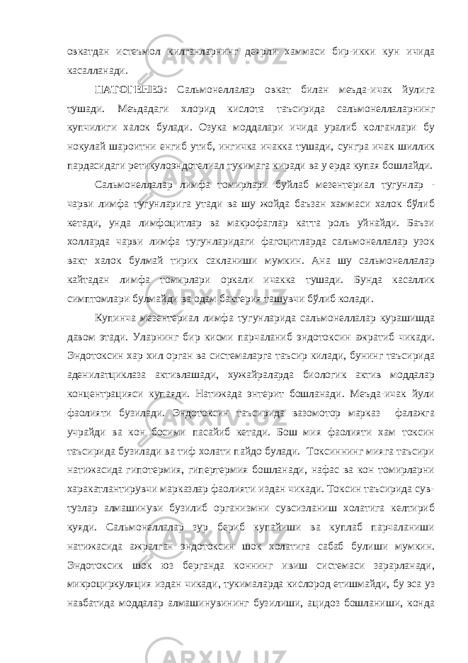 овкатдан истеъмол килганларнинг деярли хаммаси бир-икки кун ичида касалланади. ПАТОГЕНЕЗ: Сальмонеллалар овкат билан меъда-ичак йулига тушади. Меъдадаги хлорид кислота таъсирида сальмонеллаларнинг купчилиги халок булади. Озука моддалари ичида уралиб колганлари бу нокулай шароитни енгиб утиб, ингичка ичакка тушади, сунгра ичак шиллик пардасидаги ретикулоэндотелиал тукимага киради ва у ерда купая бошлайди. Сальмонеллалар лимфа томирлари буйлаб мезентериал тугунлар - чарви лимфа тугунларига утади ва шу жойда баъзан хаммаси халок бўлиб кетади, унда лимфоцитлар ва макрофаглар катта роль уйнайди. Баъзи холларда чарви лимфа тугунларидаги фагоцитларда сальмонеллалар узок вакт халок булмай тирик сакланиши мумкин. Ана шу сальмонеллалар кайтадан лимфа томирлари оркали ичакка тушади. Бунда касаллик симптомлари булмайди ва одам бактерия ташувчи бўлиб колади. Купинча мезентериал лимфа тугунларида сальмонеллалар курашишда давом этади. Уларнинг бир кисми парчаланиб эндотоксин ажратиб чикади. Эндотоксин хар хил орган ва системаларга таъсир килади, бунинг таъсирида аденилатциклаза активлашади, хужайраларда биологик актив моддалар концентрацияси купаяди. Натижада энтерит бошланади. Меъда-ичак йули фаолияти бузилади. Эндотоксин таъсирида вазомотор марказ фалажга учрайди ва кон босими пасайиб кетади. Бош мия фаолияти хам токсин таъсирида бузилади ва тиф холати пайдо булади. Токсиннинг мияга таъсири натижасида гипотермия, гипертермия бошланади, нафас ва кон томирларни харакатлантирувчи марказлар фаолияти издан чикади. Токсин таъсирида сув- тузлар алмашинуви бузилиб организмни сувсизланиш холатига келтириб куяди. Сальмонеллалар зур бериб купайиши ва куплаб парчаланиши натижасида ажралган эндотоксин шок холатига сабаб булиши мумкин. Эндотоксик шок юз берганда коннинг ивиш системаси зарарланади, микроциркуляция издан чикади, тукималарда кислород етишмайди, бу эса уз навбатида моддалар алмашинувининг бузилиши, ацидоз бошланиши, конда 