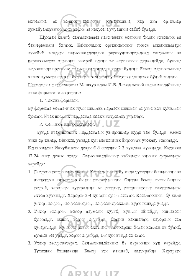 мочевина ва колдик азотнинг купайишига, хар хил органлар хужайраларининг дистрофия ва некрозга учрашига сабаб булади. Шундай килиб, сальмонеллёз патогенези мохияти билан токсемия ва бактеремияга боглик. Кейинчалик организмнинг химоя механизмлари кучайиб кондаги сальмонеллаларни ретикулоэндотелиал системаси ва паренхиматоз органлар камраб олади ва аста-секин парчалайди, бунинг натижасида организм сальмонеллалардан халос булади. Бемор организмнинг химоя куввати етарли булмаган холларда у бактерия ташувчи бўлиб колади. Патологик анатомияси: Машхур олим И.В. Давидовский сальмонеллёзнинг икки формасини ажратади: 1. Токсик формаси. Бу формада меъда-ичак йули шиллик пардаси шишган ва унга кон куйилган булади. Ичак шиллик пардасида юзаки некрозлар учрайди. 2. Септик-пиемик формаси. Бунда ичак шиллик пардасидаги узгаришлар жуда кам булади. Аммо ички органлар, айникса, упкада куп метастатик йирингли учоклар топилади. Клиникаси: Инкубацион даври 6-8 соатдан 2-3 кунгача чузилади. Купинча 12-24 соат давом этади. Сальмонеллёзнинг куйидаги клиник формалари учрайди: 1. Гастроинтестинал формаси. Касалликнинг бу хили тусатдан бошланади ва диспептик аломатлар билан таърифланади. Одатда бемор аъзои-бадани титраб, харорати кутарилади ва гастрит, гастроэнтерит симптомлари яккол куринади. Харорат 3-4 кундан сунг пасаяди. Касалликнинг бу хили уткир гастрит, гастроэнтерит, гастроэнтероколит куринишида утади. 2. Уткир гастрит. Бемор дармони куриб, кунгли айнайди, иштахаси бугилади. Боши, корни огрийди, бадани какшайди, харорати сал кутарилади. Купинча ранги окарган, тили караш билан копланган бўлиб, пульси тез уради, корни огрийди, 1-2 кун ичида согаяди. 3. Уткир гастроэнтерит. Сальмонеллёзнинг бу куриниши куп учрайди. Тусатдан бошланади. Бемор эти увишиб, калтирайди. Харорати 