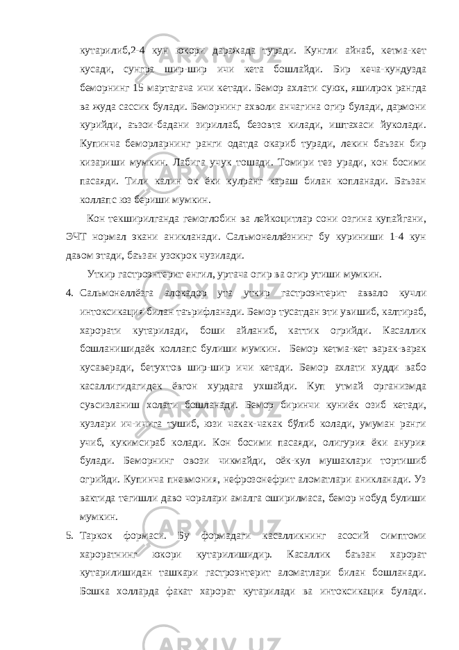 кутарилиб,2-4 кун юкори даражада туради. Кунгли айнаб, кетма-кет кусади, сунгра шир-шир ичи кета бошлайди. Бир кеча-кундузда беморнинг 15 мартагача ичи кетади. Бемор ахлати суюк, яшилрок рангда ва жуда сассик булади. Беморнинг ахволи анчагина огир булади, дармони курийди, аъзои-бадани зириллаб, безовта килади, иштахаси йуколади. Купинча беморларнинг ранги одатда окариб туради, лекин баъзан бир кизариши мумкин. Лабига учук тошади. Томири тез уради, кон босими пасаяди. Тили калин ок ёки кулранг караш билан копланади. Баъзан коллапс юз бериши мумкин. Кон текширилганда гемоглобин ва лейкоцитлар сони озгина купайгани, ЭЧТ нормал экани аникланади. Сальмонеллёзнинг бу куриниши 1-4 кун давом этади, баъзан узокрок чузилади. Уткир гастроэнтерит енгил, уртача огир ва огир утиши мумкин. 4. Сальмонеллёзга алокадор ута уткир гастроэнтерит аввало кучли интоксикация билан таърифланади. Бемор тусатдан эти увишиб, калтираб, харорати кутарилади, боши айланиб, каттик огрийди. Касаллик бошланишидаёк коллапс булиши мумкин. Бемор кетма-кет варак-варак кусаверади, бетухтов шир-шир ичи кетади. Бемор ахлати худди вабо касаллигидагидек ёвгон хурдага ухшайди. Куп утмай организмда сувсизланиш холати бошланади. Бемор биринчи куниёк озиб кетади, кузлари ич-ичига тушиб, юзи чакак-чакак бўлиб колади, умуман ранги учиб, кукимсираб колади. Кон босими пасаяди, олигурия ёки анурия булади. Беморнинг овози чикмайди, оёк-кул мушаклари тортишиб огрийди. Купинча пневмония, нефрозонефрит аломатлари аникланади. Уз вактида тегишли даво чоралари амалга оширилмаса, бемор нобуд булиши мумкин. 5. Таркок формаси. Бу формадаги касалликнинг асосий симптоми хароратнинг юкори кутарилишидир. Касаллик баъзан харорат кутарилишидан ташкари гастроэнтерит аломатлари билан бошланади. Бошка холларда факат харорат кутарилади ва интоксикация булади. 