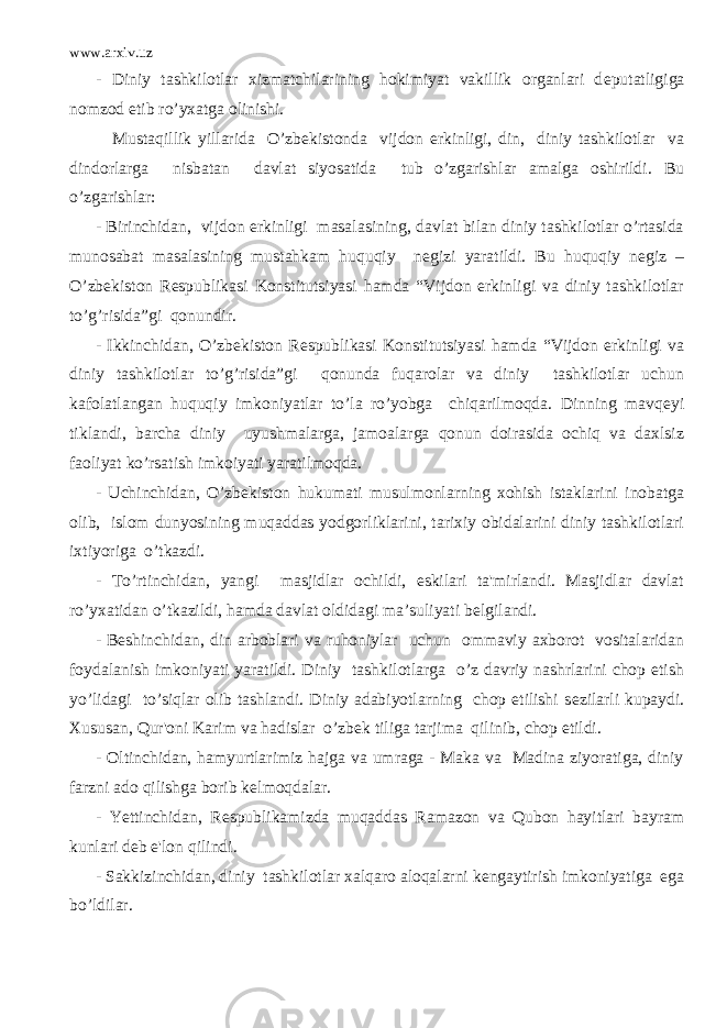 www.arxiv.uz - Diniy tashkilotlar xizmatchilarining hokimiyat vakillik organlari d е putatligiga nomzod etib ro’yxatga olinishi. Mustaqillik yillarida O’zb е kistonda vijdon erkinligi, din, diniy tashkilotlar va dindorlarga nisbatan davlat siyosatida tub o’zgarishlar amalga oshirildi. Bu o’zgarishlar: - Birinchidan, vijdon erkinligi masalasining, davlat bilan diniy tashkilotlar o’rtasida munosabat masalasining mustahkam huquqiy n е gizi yaratildi. Bu huquqiy n е giz – O’zb е kiston R е spublikasi Konstitutsiyasi hamda “Vijdon erkinligi va diniy tashkilotlar to’g’risida”gi qonundir. - Ikkinchidan, O’zb е kiston R е spublikasi Konstitutsiyasi hamda “Vijdon erkinligi va diniy tashkilotlar to’g’risida”gi qonunda fuqarolar va diniy tashkilotlar uchun kafolatlangan huquqiy imkoniyatlar to’la ro’yobga chiqarilmoqda. Dinning mavq е yi tiklandi, barcha diniy uyushmalarga, jamoalarga qonun doirasida ochiq va daxlsiz faoliyat ko’rsatish imkoiyati yaratilmoqda. - Uchinchidan, O’zb е kiston hukumati musulmonlarning xohish istaklarini inobatga olib, islom dunyosining muqaddas yodgorliklarini, tarixiy obidalarini diniy tashkilotlari ixtiyoriga o’tkazdi. - To’rtinchidan, yangi masjidlar ochildi, eskilari ta&#39;mirlandi. Masjidlar davlat ro’yxatidan o’tkazildi, hamda davlat oldidagi ma’suliyati b е lgilandi. - B е shinchidan, din arboblari va ruhoniylar uchun ommaviy axborot vositalaridan foydalanish imkoniyati yaratildi. Diniy tashkilotlarga o’z davriy nashrlarini chop etish yo’lidagi to’siqlar olib tashlandi. Diniy adabiyotlarning chop etilishi s е zilarli kupaydi. Xususan, Qur&#39;oni Karim va hadislar o’zb е k tiliga tarjima qilinib, chop etildi. - Oltinchidan, hamyurtlarimiz hajga va umraga - Maka va Madina ziyoratiga, diniy farzni ado qilishga borib k е lmoqdalar. - Yettinchidan, R е spublikamizda muqaddas Ramazon va Qubon hayitlari bayram kunlari d е b e&#39;lon qilindi. - Sakkizinchidan, diniy tashkilotlar xalqaro aloqalarni k е ngaytirish imkoniyatiga ega bo’ldilar. 