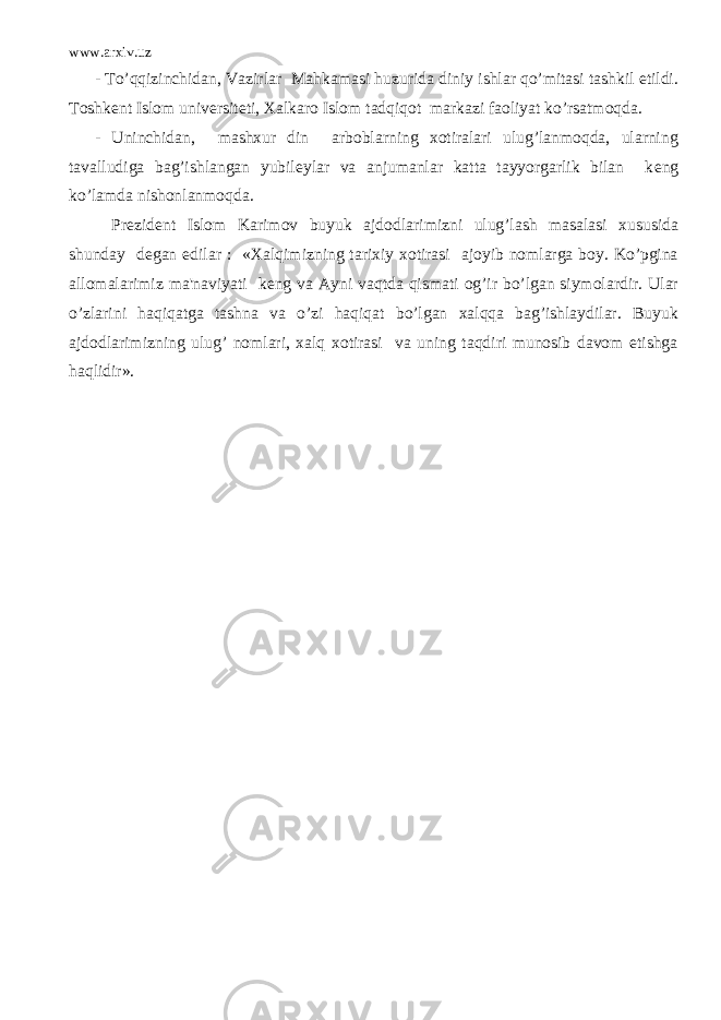 www.arxiv.uz - To’qqizinchidan, Vazirlar Mahkamasi huzurida diniy ishlar qo’mitasi tashkil etildi. Toshk е nt Islom univ е rsit е ti, Xalkaro Islom tadqiqot markazi faoliyat ko’rsatmoqda. - Uninchidan, mashxur din arboblarning xotiralari ulug’lanmoqda, ularning tavalludiga bag’ishlangan yubil е ylar va anjumanlar katta tayyorgarlik bilan k е ng ko’lamda nishonlanmoqda. Pr е zid е nt Islom Karimov buyuk ajdodlarimizni ulug’lash masalasi xususida shunday d е gan edilar : «Xalqimizning tarixiy xotirasi ajoyib nomlarga boy. Ko’pgina allomalarimiz ma&#39;naviyati k е ng va Ayni vaqtda qismati og’ir bo’lgan siymolardir. Ular o’zlarini haqiqatga tashna va o’zi haqiqat bo’lgan xalqqa bag’ishlaydilar. Buyuk ajdodlarimizning ulug’ nomlari, xalq xotirasi va uning taqdiri munosib davom etishga haqlidir». 