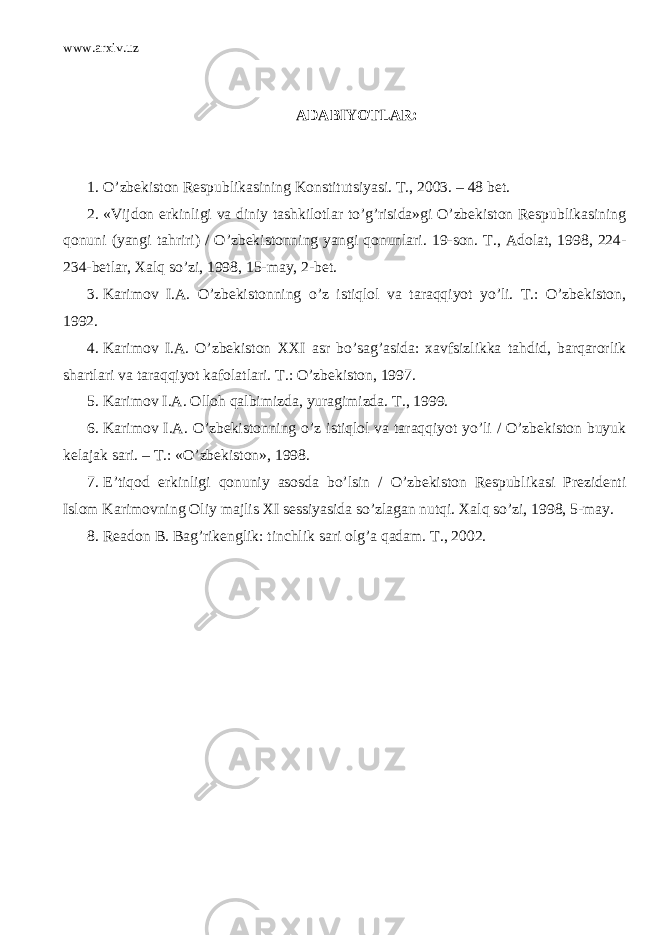 www.arxiv.uz ADABIYOTLAR: 1. O’zbekiston Respublikasining Konstitutsiyasi. T., 2003. – 48 bet. 2. «Vijdon erkinligi va diniy tashkilotlar to’g’risida»gi O’zbekiston Respublikasining qonuni (yangi tahriri) / O’zbekistonning yangi qonunlari. 19-son. T., Adolat, 1998, 224- 234-betlar, Xalq so’zi, 1998, 15-may, 2-bet. 3. Karimov I.A. O’zbekistonning o’z istiqlol va taraqqiyot yo’li. T.: O’zbekiston, 1992. 4. Karimov I.A. O’zbekiston XXI asr bo’sag’asida: xavfsizlikka tahdid, barqarorlik shartlari va taraqqiyot kafolatlari. T.: O’zbekiston, 1997. 5. Karimov I.A. Olloh qalbimizda, yuragimizda. T., 1999. 6. Karimov I.A. O’zbekistonning o’z istiqlol va taraqqiyot yo’li / O’zbekiston buyuk kelajak sari. – T.: «O’zbekiston», 1998. 7. E’tiqod erkinligi qonuniy asosda bo’lsin / O’zbekiston Respublikasi Prezidenti Islom Karimovning Oliy majlis XI sessiyasida so’zlagan nutqi. Xalq so’zi, 1998, 5-may. 8. Readon B. Bag’rikenglik: tinchlik sari olg’a qadam. T., 2002. 