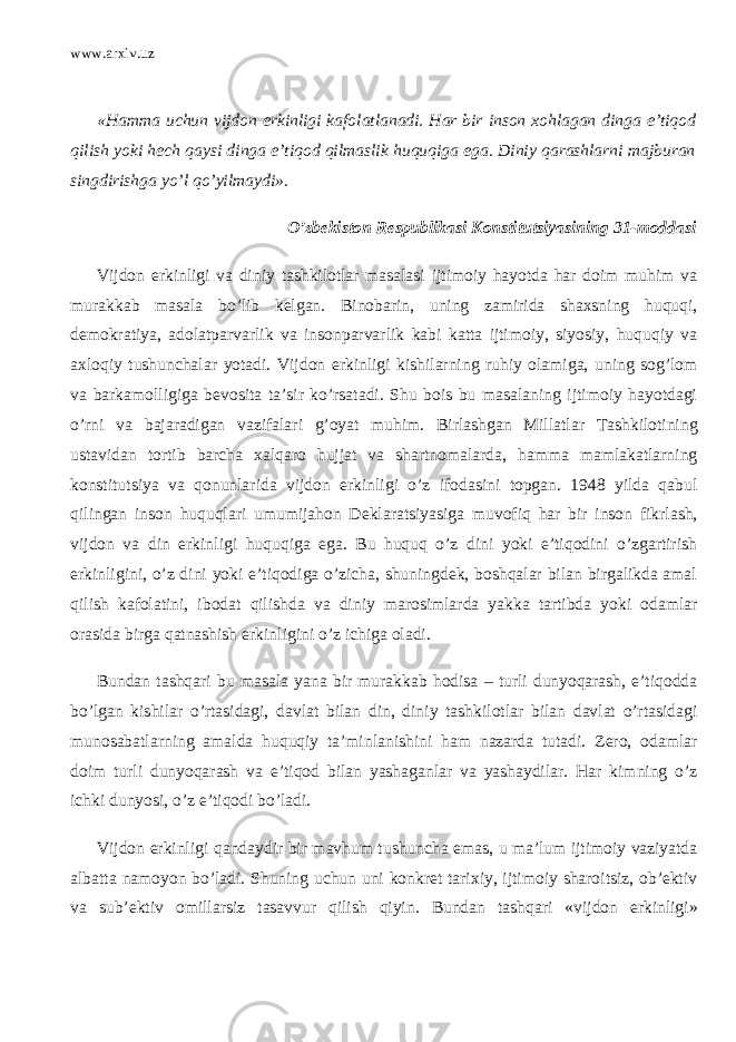 www.arxiv.uz «Hamma uchun vijdon erkinligi kafolatlanadi. Har bir inson xohlagan dinga e’tiqod qilish yoki hech qaysi dinga e’tiqod qilmaslik huquqiga ega. Diniy qarashlarni majburan singdirishga yo’l qo’yilmaydi». O’zbekiston Respublikasi Konstitutsiyasining 31-moddasi Vijdon erkinligi va diniy tashkilotlar masalasi ijtimoiy hayotda har doim muhim va murakkab masala bo’lib kelgan. Binobarin, uning zamirida shaxsning huquqi, demokratiya, adolatparvarlik va insonparvarlik kabi katta ijtimoiy, siyosiy, huquqiy va axloqiy tushunchalar yotadi. Vijdon erkinligi kishilarning ruhiy olamiga, uning sog’lom va barkamolligiga bevosita ta’sir ko’rsatadi. Shu bois bu masalaning ijtimoiy hayotdagi o’rni va bajaradigan vazifalari g’oyat muhim. Birlashgan Millatlar Tashkilotining ustavidan tortib barcha xalqaro hujjat va shartnomalarda, hamma mamlakatlarning konstitutsiya va qonunlarida vijdon erkinligi o’z ifodasini topgan. 1948 yilda qabul qilingan inson huquqlari umumijahon Deklaratsiyasiga muvofiq har bir inson fikrlash, vijdon va din erkinligi huquqiga ega. Bu huquq o’z dini yoki e’tiqodini o’zgartirish erkinligini, o’z dini yoki e’tiqodiga o’zicha, shuningdek, boshqalar bilan birgalikda amal qilish kafolatini, ibodat qilishda va diniy marosimlarda yakka tartibda yoki odamlar orasida birga qatnashish erkinligini o’z ichiga oladi. Bundan tashqari bu masala yana bir murakkab hodisa – turli dunyoqarash, e’tiqodda bo’lgan kishilar o’rtasidagi, davlat bilan din, diniy tashkilotlar bilan davlat o’rtasidagi munosabatlarning amalda huquqiy ta’minlanishini ham nazarda tutadi. Zero, odamlar doim turli dunyoqarash va e’tiqod bilan yashaganlar va yashaydilar. Har kimning o’z ichki dunyosi, o’z e’tiqodi bo’ladi. Vijdon erkinligi qandaydir bir mavhum tushuncha emas, u ma’lum ijtimoiy vaziyatda albatta namoyon bo’ladi. Shuning uchun uni konkret tarixiy, ijtimoiy sharoitsiz, ob’ektiv va sub’ektiv omillarsiz tasavvur qilish qiyin. Bundan tashqari «vijdon erkinligi» 