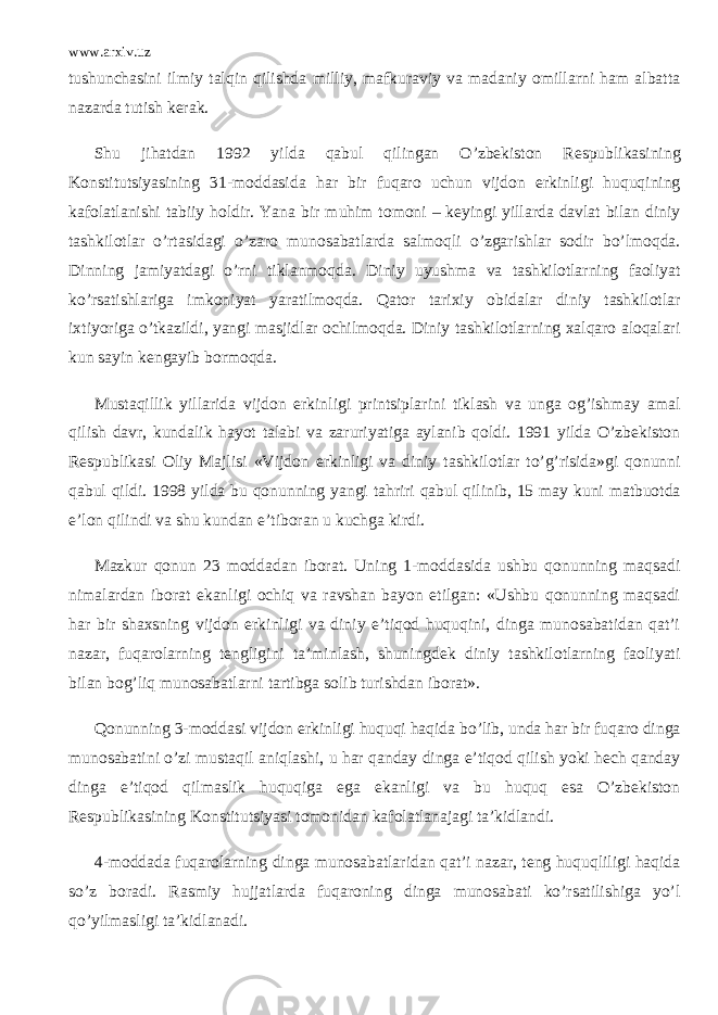 www.arxiv.uz tushunchasini ilmiy talqin qilishda milliy, mafkuraviy va madaniy omillarni ham albatta nazarda tutish kerak. Shu jihatdan 1992 yilda qabul qilingan O’zbekiston Respublikasining Konstitutsiyasining 31-moddasida har bir fuqaro uchun vijdon erkinligi huquqining kafolatlanishi tabiiy holdir. Yana bir muhim tomoni – keyingi yillarda davlat bilan diniy tashkilotlar o’rtasidagi o’zaro munosabatlarda salmoqli o’zgarishlar sodir bo’lmoqda. Dinning jamiyatdagi o’rni tiklanmoqda. Diniy uyushma va tashkilotlarning faoliyat ko’rsatishlariga imkoniyat yaratilmoqda. Qator tarixiy obidalar diniy tashkilotlar ixtiyoriga o’tkazildi, yangi masjidlar ochilmoqda. Diniy tashkilotlarning xalqaro aloqalari kun sayin kengayib bormoqda. Mustaqillik yillarida vijdon erkinligi printsiplarini tiklash va unga og’ishmay amal qilish davr, kundalik hayot talabi va zaruriyatiga aylanib qoldi. 1991 yilda O’zbekiston Respublikasi Oliy Majlisi «Vijdon erkinligi va diniy tashkilotlar to’g’risida»gi qonunni qabul qildi. 1998 yilda bu qonunning yangi tahriri qabul qilinib, 15 may kuni matbuotda e’lon qilindi va shu kundan e’tiboran u kuchga kirdi. Mazkur qonun 23 moddadan iborat. Uning 1-moddasida ushbu qonunning maqsadi nimalardan iborat ekanligi ochiq va ravshan bayon etilgan: «Ushbu qonunning maqsadi har bir shaxsning vijdon erkinligi va diniy e’tiqod huquqini, dinga munosabatidan qat’i nazar, fuqarolarning tengligini ta’minlash, shuningdek diniy tashkilotlarning faoliyati bilan bog’liq munosabatlarni tartibga solib turishdan iborat». Qonunning 3-moddasi vijdon erkinligi huquqi haqida bo’lib, unda har bir fuqaro dinga munosabatini o’zi mustaqil aniqlashi, u har qanday dinga e’tiqod qilish yoki hech qanday dinga e’tiqod qilmaslik huquqiga ega ekanligi va bu huquq esa O’zbekiston Respublikasining Konstitutsiyasi tomonidan kafolatlanajagi ta’kidlandi. 4-moddada fuqarolarning dinga munosabatlaridan qat’i nazar, teng huquqliligi haqida so’z boradi. Rasmiy hujjatlarda fuqaroning dinga munosabati ko’rsatilishiga yo’l qo’yilmasligi ta’kidlanadi. 