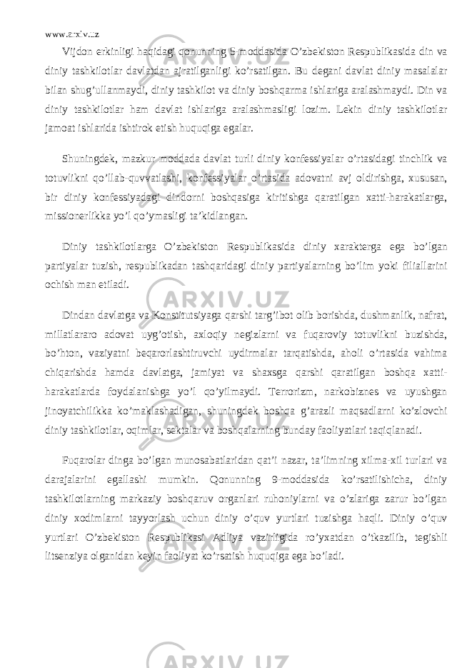 www.arxiv.uz Vijdon erkinligi haqidagi qonunning 5-moddasida O’zbekiston Respublikasida din va diniy tashkilotlar davlatdan ajratilganligi ko’rsatilgan. Bu degani davlat diniy masalalar bilan shug’ullanmaydi, diniy tashkilot va diniy boshqarma ishlariga aralashmaydi. Din va diniy tashkilotlar ham davlat ishlariga aralashmasligi lozim. Lekin diniy tashkilotlar jamoat ishlarida ishtirok etish huquqiga egalar. Shuningdek, mazkur moddada davlat turli diniy konfessiyalar o’rtasidagi tinchlik va totuvlikni qo’llab-quvvatlashi, konfessiyalar o’rtasida adovatni avj oldirishga, xususan, bir diniy konfessiyadagi dindorni boshqasiga kiritishga qaratilgan xatti-harakatlarga, missionerlikka yo’l qo’ymasligi ta’kidlangan. Diniy tashkilotlarga O’zbekiston Respublikasida diniy xarakterga ega bo’lgan partiyalar tuzish, respublikadan tashqaridagi diniy partiyalarning bo’lim yoki filiallarini ochish man etiladi. Dindan davlatga va Konstitutsiyaga qarshi targ’ibot olib borishda, dushmanlik, nafrat, millatlararo adovat uyg’otish, axloqiy negizlarni va fuqaroviy totuvlikni buzishda, bo’hton, vaziyatni beqarorlashtiruvchi uydirmalar tarqatishda, aholi o’rtasida vahima chiqarishda hamda davlatga, jamiyat va shaxsga qarshi qaratilgan boshqa xatti- harakatlarda foydalanishga yo’l qo’yilmaydi. Terrorizm, narkobiznes va uyushgan jinoyatchilikka ko’maklashadigan, shuningdek boshqa g’arazli maqsadlarni ko’zlovchi diniy tashkilotlar, oqimlar, sektalar va boshqalarning bunday faoliyatlari taqiqlanadi. Fuqarolar dinga bo’lgan munosabatlaridan qat’i nazar, ta’limning xilma-xil turlari va darajalarini egallashi mumkin. Qonunning 9-moddasida ko’rsatilishicha, diniy tashkilotlarning markaziy boshqaruv organlari ruhoniylarni va o’zlariga zarur bo’lgan diniy xodimlarni tayyorlash uchun diniy o’quv yurtlari tuzishga haqli. Diniy o’quv yurtlari O’zbekiston Respublikasi Adliya vazirligida ro’yxatdan o’tkazilib, tegishli litsenziya olganidan keyin faoliyat ko’rsatish huquqiga ega bo’ladi. 