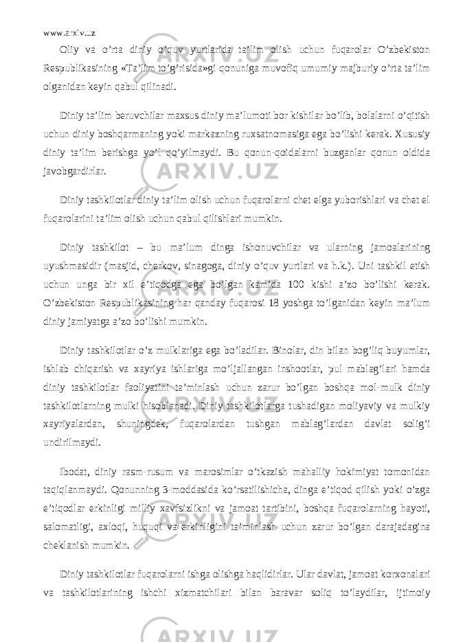 www.arxiv.uz Oliy va o’rta diniy o’quv yurtlarida ta’lim olish uchun fuqarolar O’zbekiston Respublikasining «Ta’lim to’g’risida»gi qonuniga muvofiq umumiy majburiy o’rta ta’lim olganidan keyin qabul qilinadi. Diniy ta’lim beruvchilar maxsus diniy ma’lumoti bor kishilar bo’lib, bolalarni o’qitish uchun diniy boshqarmaning yoki markazning ruxsatnomasiga ega bo’lishi kerak. Xususiy diniy ta’lim berishga yo’l qo’yilmaydi. Bu qonun-qoidalarni buzganlar qonun oldida javobgardirlar. Diniy tashkilotlar diniy ta’lim olish uchun fuqarolarni chet elga yuborishlari va chet el fuqarolarini ta’lim olish uchun qabul qilishlari mumkin. Diniy tashkilot – bu ma’lum dinga ishonuvchilar va ularning jamoalarining uyushmasidir (masjid, cherkov, sinagoga, diniy o’quv yurtlari va h.k.). Uni tashkil etish uchun unga bir xil e’tiqodga ega bo’lgan kamida 100 kishi a’zo bo’lishi kerak. O’zbekiston Respublikasining har qanday fuqarosi 18 yoshga to’lganidan keyin ma’lum diniy jamiyatga a’zo bo’lishi mumkin. Diniy tashkilotlar o’z mulklariga ega bo’ladilar. Binolar, din bilan bog’liq buyumlar, ishlab chiqarish va xayriya ishlariga mo’ljallangan inshootlar, pul mablag’lari hamda diniy tashkilotlar faoliyatini ta’minlash uchun zarur bo’lgan boshqa mol-mulk diniy tashkilotlarning mulki hisoblanadi. Diniy tashkilotlarga tushadigan moliyaviy va mulkiy xayriyalardan, shuningdek, fuqarolardan tushgan mablag’lardan davlat solig’i undirilmaydi. Ibodat, diniy rasm-rusum va marosimlar o’tkazish mahalliy hokimiyat tomonidan taqiqlanmaydi. Qonunning 3-moddasida ko’rsatilishicha, dinga e’tiqod qilish yoki o’zga e’tiqodlar erkinligi milliy xavfsizlikni va jamoat tartibini, boshqa fuqarolarning hayoti, salomatligi, axloqi, huquqi va erkinligini ta’minlash uchun zarur bo’lgan darajadagina cheklanish mumkin. Diniy tashkilotlar fuqarolarni ishga olishga haqlidirlar. Ular davlat, jamoat korxonalari va tashkilotlarining ishchi xizmatchilari bilan baravar soliq to’laydilar, ijtimoiy 