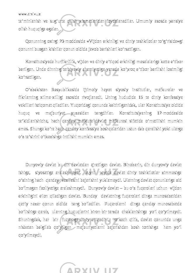 www.arxiv.uz ta’minlanish va sug’urta qilish xizmatlaridan foydalanadilar. Umumiy asosda pensiya olish huquqiga egalar. Qonunning oxirgi 23-moddasida «Vijdon erkinligi va diniy tashkilotlar to’g’risida»gi qonunni buzgan kishilar qonun oldida javob berishlari ko’rsatilgan. Konstitutsiyada hurfikrlilik, vijdon va diniy e’tiqod erkinligi masalalariga katta e’tibor berilgan. Unda dinning tarbiyaviy ahamiyatiga yanada ko’proq e’tibor berilishi lozimligi ko’rsatilgan. O’zbekiston Respublikasida ijtimoiy hayot siyosiy institutlar, mafkuralar va fikrlarning xilma-xilligi asosida rivojlanadi. Uning hududida 15 ta diniy konfessiya vakillari istiqomat qiladilar. Yuqoridagi qonunda keltirilganidek, ular Konstitutsiya oldida huquq va majburiyat yuzasidan tengdirlar. Konstitutsiyaning 12-moddasida ta’kidlanishicha, hech qanday mafkura davlat mafkurasi sifatida o’rnatilishi mumkin emas. Shunga ko’ra hech qanday konfessiya boshqalaridan ustun deb qaralishi yoki ularga o’z ta’sirini o’tkazishga intilishi mumkin emas. Dunyoviy davlat bu din davlatdan ajratilgan davlat. Binobarin, din dunyoviy davlat ishiga, siyosatiga aralashmaydi. Ayni paytda davlat diniy tashkilotlar zimmasiga o’zining h е ch qanday vazifasini bajarishni yuklamaydi. Ularning davlat qonunlariga zid bo’lmagan faoliyatiga aralashmaydi. Dunyoviy davlat – bu o’z fuqarolari uchun vijdon erkinligini e&#39;lon qiladigan davlat. Bunday davlatning fuqarolari dinga munosabatidan qat&#39;iy nazar qonun oldida t е ng bo’ladilar. Fuqarolarni dinga qanday munosabatda bo’lishiga qarab, ularning huquqlarini biron-bir tarzda ch е klanishiga yo’l qo’yilmaydi. Shuningd е k, har bir fuqaroga diniy e&#39;tiqodini, ro’kach qilib, davlat qonunida unga nisbatan b е lgilab qo’yilgan majburiyatlarni bajarishdan bosh tortishga ham yo’l qo’yilmaydi. 