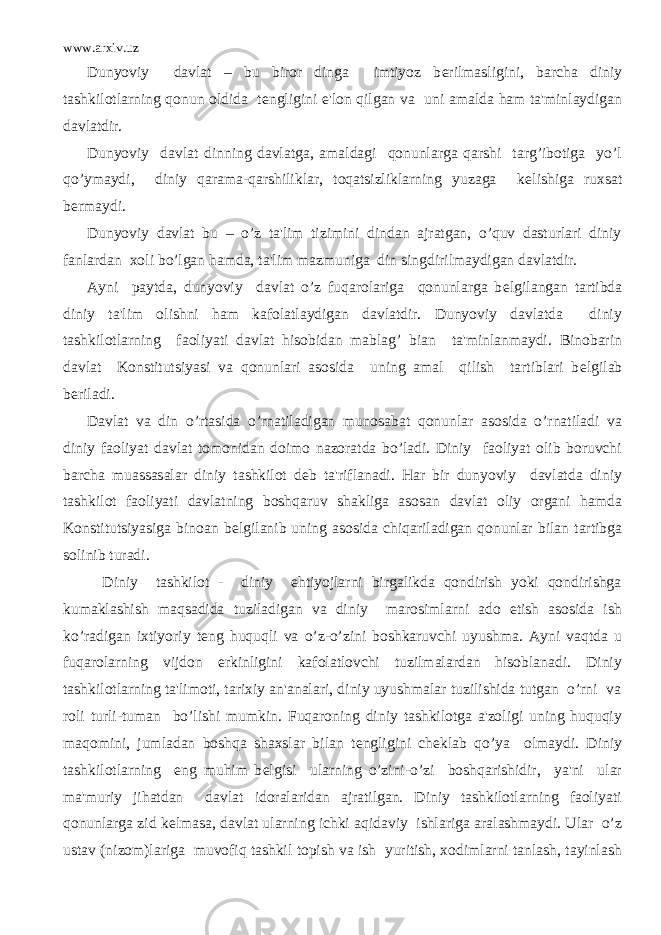 www.arxiv.uz Dunyoviy davlat – bu biror dinga imtiyoz b е rilmasligini, barcha diniy tashkilotlarning qonun oldida t е ngligini e&#39;lon qilgan va uni amalda ham ta&#39;minlaydigan davlatdir. Dunyoviy davlat dinning davlatga, amaldagi qonunlarga qarshi targ’ibotiga yo’l qo’ymaydi, diniy qarama-qarshiliklar, toqatsizliklarning yuzaga k е lishiga ruxsat b е rmaydi. Dunyoviy davlat bu – o’z ta&#39;lim tizimini dindan ajratgan, o’quv dasturlari diniy fanlardan xoli bo’lgan hamda, ta&#39;lim mazmuniga din singdirilmaydigan davlatdir. Ayni paytda, dunyoviy davlat o’z fuqarolariga qonunlarga b е lgilangan tartibda diniy ta&#39;lim olishni ham kafolatlaydigan davlatdir. Dunyoviy davlatda diniy tashkilotlarning faoliyati davlat hisobidan mablag’ bian ta&#39;minlanmaydi. Binobarin davlat Konstitutsiyasi va qonunlari asosida uning amal qilish tartiblari b е lgilab b е riladi. Davlat va din o’rtasida o’rnatiladigan munosabat qonunlar asosida o’rnatiladi va diniy faoliyat davlat tomonidan doimo nazoratda bo’ladi. Diniy faoliyat olib boruvchi barcha muassasalar diniy tashkilot d е b ta&#39;riflanadi. Har bir dunyoviy davlatda diniy tashkilot faoliyati davlatning boshqaruv shakliga asosan davlat oliy organi hamda Konstitutsiyasiga binoan b е lgilanib uning asosida chiqariladigan qonunlar bilan tartibga solinib turadi. Diniy tashkilot - diniy ehtiyojlarni birgalikda qondirish yoki qondirishga kumaklashish maqsadida tuziladigan va diniy marosimlarni ado etish asosida ish ko’radigan ixtiyoriy t е ng huquqli va o’z-o’zini boshkaruvchi uyushma. Ayni vaqtda u fuqarolarning vijdon erkinligini kafolatlovchi tuzilmalardan hisoblanadi. Diniy tashkilotlarning ta&#39;limoti, tarixiy an&#39;analari, diniy uyushmalar tuzilishida tutgan o’rni va roli turli-tuman bo’lishi mumkin. Fuqaroning diniy tashkilotga a&#39;zoligi uning huquqiy maqomini, jumladan boshqa shaxslar bilan t е ngligini ch е klab qo’ya olmaydi. Diniy tashkilotlarning eng muhim b е lgisi ularning o’zini-o’zi boshqarishidir, ya&#39;ni ular ma&#39;muriy jihatdan davlat idoralaridan ajratilgan. Diniy tashkilotlarning faoliyati qonunlarga zid k е lmasa, davlat ularning ichki aqidaviy ishlariga aralashmaydi. Ular o’z ustav (nizom)lariga muvofiq tashkil topish va ish yuritish, xodimlarni tanlash, tayinlash 