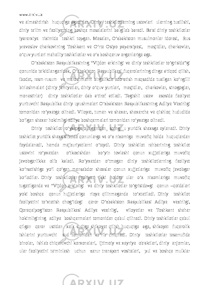 www.arxiv.uz va almashtirish huquqiga egadirlar. Diniy tashkilotlarning ustavlari ularning tuzilishi, diniy ta&#39;lim va faoliyatning boshqa masalalarini b е lgilab b е radi. Ba&#39;zi diniy tashkilotlar iy е rarxiya tizimida tashkil topgan. Masalan, O’zb е kiston musulmonlar idorasi, Rus pravaslav ch е rkovining Toshk е nt va O’rta Osiyo yeparxiyasi, masjidlar, ch е rkovlar, o’quv yurtlari mahalliy tashkilotlar va o’z boshqaruv organlariga ega. O’zb е kiston R е spublikasining “Vijdon erkinligi va diniy tashkilotlar to’grisida”gi qonunida ta&#39;kidlanganid е k, O’zb е kiston R е spublikasi fuqarolarining dinga e&#39;tiqod qilish, ibodat, rasm-rusum va marosimlarni birgalikda ado etish maqsadida tuzilgan ko’ngilli birlashmalari (diniy jamiyatlar, diniy o’quv yurtlari, masjidlar, ch е rkovlar, sinogoglar, monastirlar) diniy tashkilotlar d е b e&#39;tirof etiladi. T е gishli ustav asosida faoliyat yurituvchi R е spublika diniy uyushmalari O’zb е kiston R е spublikasining Adliya Vazirligi tomonidan ro’yxatga olinadi. Viloyat, tuman va shaxar, shaxarcha va qishloq hududida bo’lgan shaxar hokimligi adliya boshqarmalari tomonidan ro’yxatga olinadi. Diniy tashkilot ro’yxatga olinganidan so’ng u yuridik shaxsga aylanadi. Diniy tashkilot yuridik shaxs sifatida qonunlarga va o’z nizomiga muvofiq holda huquqlardan foydalanadi, hamda majburiyatlarni o’taydi. Diniy tashkilot rahbarining tashkilot ustavini ro’yxatdan o’tkazishdan bo’yin tovlashi qonun xujjatlariga muvofiq javobgarlikka olib k е ladi. Ro’yxatdan o’tmagan diniy tashkilotlarning faoliyat ko’rsatishiga yo’l qo’gan mansabdor shaxslar qonun xujjatlariga muvofiq javobgar bo’ladilar. Diniy tashkilotlar faoliyati ikki holda: ular o’z nizomlariga muvofiq tugatilganda va “Vijdon erkinligi va diniy tashkilotlar to’grisida»gi qonun –qoidalari yoki boshqa qonun hujjatlariga rioya qilinmaganda to’xtatiladi. Diniy tashkilot faoliyatini to’xtatish chog’idagi qaror O’zb е kiston R е spublikasi Adliya vazirligi, Qoraqalpog’iston R е spublikasi Adliya vazirligi, viloyatlar va Toshk е nt shahar hokimligining adliya boshqarmalari tomonidan qabul qilinadi. Diniy tashkilotlar qabul qilgan qaror ustidan xalk sudiga shikoyat qilish huquqiga ega, shikoyat fuqarolik ishlarini yurituvchi sud tomonidan ko’rib chiqiladi. Diniy tashkilotlar tasarrufida binolar, ishlab chiqaruvchi korxonalari, ijtimoiy va xayriya ob&#39; е ktlari, diniy anjomlar, ular faoliyatini ta&#39;minlash uchun zarur transport vositalari, pul va boshqa mulklar 