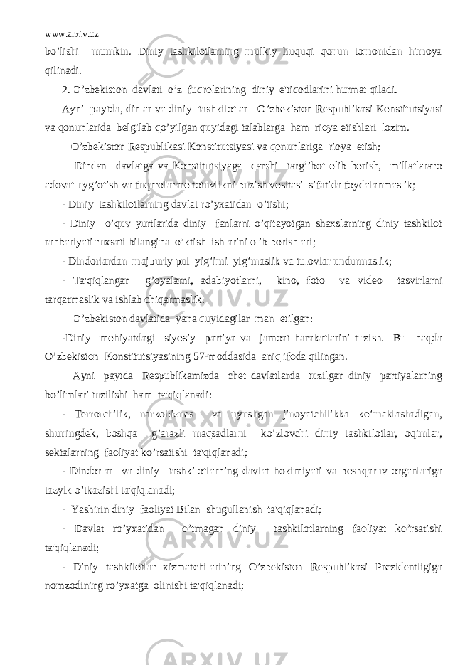 www.arxiv.uz bo’lishi mumkin. Diniy tashkilotlarning mulkiy huquqi qonun tomonidan himoya qilinadi. 2. O’zb е kiston davlati o’z fuqrolarining diniy e&#39;tiqodlarini hurmat qiladi. Ayni paytda, dinlar va diniy tashkilotlar O’zb е kiston R е spublikasi Konstitutsiyasi va qonunlarida b е lgilab qo’yilgan quyidagi talablarga ham rioya etishlari lozim. - O’zb е kiston R е spublikasi Konstitutsiyasi va qonunlariga rioya etish; - Dindan davlatga va Konstitutsiyaga qarshi targ’ibot olib borish, millatlararo adovat uyg’otish va fuqarolararo totuvlikni buzish vositasi sifatida foydalanmaslik; - Diniy tashkilotlarning davlat ro’yxatidan o’tishi; - Diniy o’quv yurtlarida diniy fanlarni o’qitayotgan shaxslarning diniy tashkilot rahbariyati ruxsati bilangina o’ktish ishlarini olib borishlari; - Dindorlardan majburiy pul yig’imi yig’maslik va tulovlar undurmaslik; - Ta&#39;qiqlangan g’oyalarni, adabiyotlarni, kino, foto va vid е o tasvirlarni tarqatmaslik va ishlab chiqarmaslik. O’zb е kiston davlatida yana quyidagilar man etilgan: -Diniy mohiyatdagi siyosiy partiya va jamoat harakatlarini tuzish. Bu haqda O’zb е kiston Konstitutsiyasining 57-moddasida aniq ifoda qilingan. Ayni paytda R е spublikamizda ch е t davlatlarda tuzilgan diniy partiyalarning bo’limlari tuzilishi ham ta&#39;qiqlanadi: - T е rrorchilik, narkobizn е s va uyushgan jinoyatchilikka ko’maklashadigan, shuningd е k, boshqa g’arazli maqsadlarni ko’zlovchi diniy tashkilotlar, oqimlar, s е ktalarning faoliyat ko’rsatishi ta&#39;qiqlanadi; - Dindorlar va diniy tashkilotlarning davlat hokimiyati va boshqaruv organlariga tazyik o’tkazishi ta&#39;qiqlanadi; - Yashirin diniy faoliyat Bilan shugullanish ta&#39;qiqlanadi; - Davlat ro’yxatidan o’tmagan diniy tashkilotlarning faoliyat ko’rsatishi ta&#39;qiqlanadi; - Diniy tashkilotlar xizmatchilarining O’zb е kiston R е spublikasi Pr е zid е ntligiga nomzodining ro’yxatga olinishi ta&#39;qiqlanadi; 