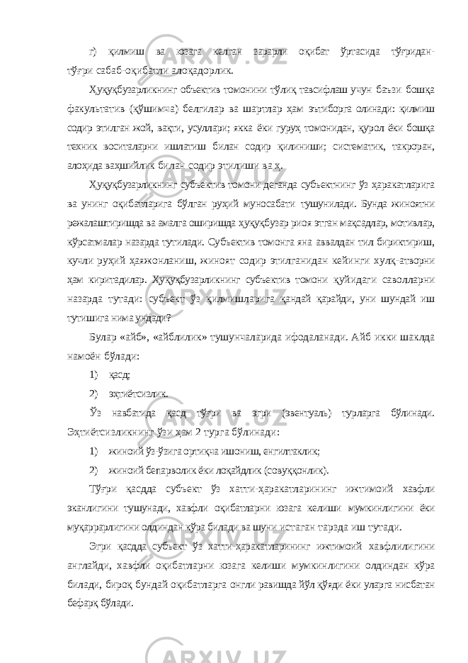 г) қилмиш ва юзага келган зарарли оқибат ўртасида тўғридан- тўғри сабаб-оқибатли алоқадорлик. Ҳуқуқбузарликнинг объектив томонини тўлиқ тавсифлаш учун баъзи бошқа факультатив (қўшимча) белгилар ва шартлар ҳам эътиборга олинади: қилмиш содир этилган жой, вақти, усуллари; якка ёки гуруҳ томонидан, қурол ёки бошқа техник воситаларни ишлатиш билан содир қилиниши; систематик, такроран, алоҳида ваҳшийлик билан содир этилиши ва ҳ. Ҳуқуқбузарликнинг субъектив томони деганда субъектнинг ўз ҳаракатларига ва унинг оқибатларига бўлган руҳий муносабати тушунилади. Бунда жиноятни режалаштиришда ва амалга оширишда ҳуқуқбузар риоя этган мақсадлар, мотивлар, кўрсатмалар назарда тутилади. Субъектив томонга яна аввалдан тил бириктириш, кучли руҳий ҳаяжонланиш, жиноят содир этилганидан кейинги хулқ- атворни ҳам киритадилар. Ҳуқуқбузарликнинг субъектив томони қуйидаги саволларни назарда тутади: субъект ўз қилмишларига қандай қарайди, уни шундай иш тутишига нима ундади? Булар «айб», «айблилик» тушунчаларида ифодаланади. Айб икки шаклда намоён бўлади: 1) қасд; 2) эҳтиётсизлик. Ўз навбатида қасд тўғри ва эгри (эвентуаль) турларга бўлинади. Эҳтиётсизликнинг ўзи ҳам 2 турга бўлинади: 1) жиноий ўз-ўзига ортиқча ишониш, енгилтаклик; 2) жиноий бепарволик ёки лоқайдлик (совуққонлик). Тўғри қасдда субъект ўз хатти-ҳаракатларининг ижтимоий хавфли эканлигини тушунади, хавфли оқибатларни юзага келиши мумкинлигини ёки муқаррарлигини олдиндан кўра билади ва шуни истаган тарзда иш тутади. Эгри қасдда субъект ўз хатти-ҳаракатларининг ижтимоий хавфлилигини англайди, хавфли оқибатларни юзага келиши мумкинлигини олдиндан кўра билади, бироқ бундай оқибатларга онгли равишда йўл қўяди ёки уларга нисбатан бефарқ бўлади. 