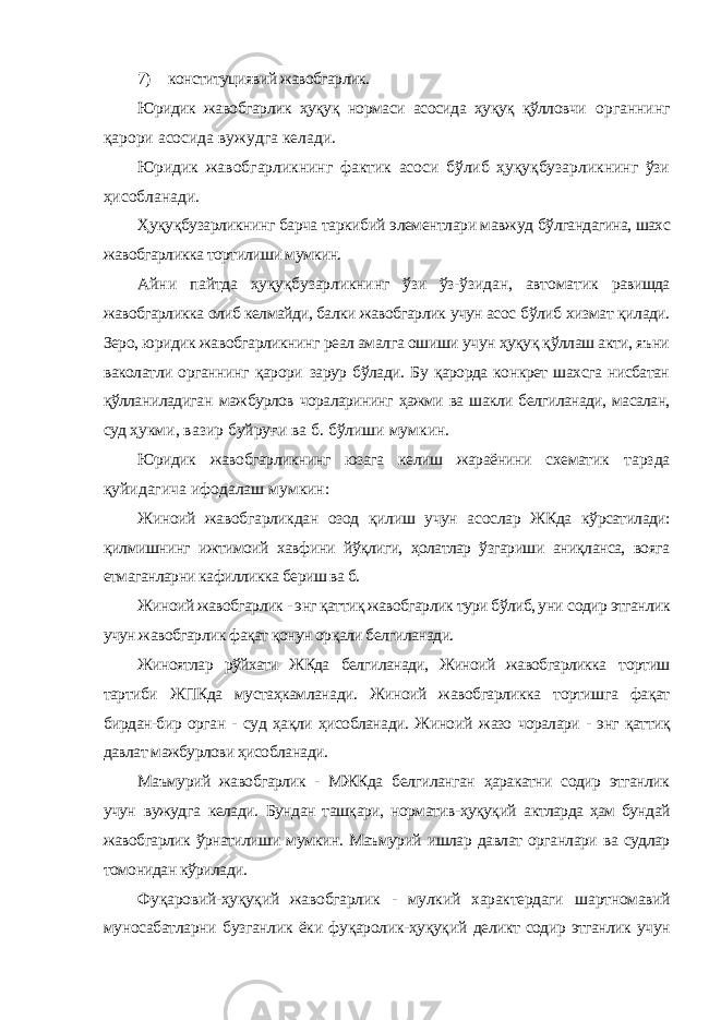 7) конституциявий жавобгарлик. Юридик жавобгарлик ҳуқуқ нормаси асосида ҳуқуқ қўлловчи органнинг қарори асосида вужудга келади. Юридик жавобгарликнинг фактик асоси бўлиб ҳуқуқбузарликнинг ўзи ҳисобланади. Ҳуқуқбузарликнинг барча таркибий элементлари мавжуд бўлгандагина, шахс жавобгарликка тортилиши мумкин. Айни пайтда ҳуқуқбузарликнинг ўзи ўз-ўзидан, автоматик равишда жавобгарликка олиб келмайди, балки жавобгарлик учун асос бўлиб хизмат қилади. Зеро, юридик жавобгарликнинг реал амалга ошиши учун ҳуқуқ қўллаш акти, яъни ваколатли органнинг қарори зарур бўлади. Бу қарорда конкрет шахсга нисбатан қўлланиладиган мажбурлов чораларининг ҳажми ва шакли белгиланади, масалан, суд ҳукми, вазир буйруғи ва б. бўлиши мумкин. Юридик жавобгарликнинг юзага келиш жараёнини схематик тарзда қуйидагича ифодалаш мумкин: Жиноий жавобгарликдан озод қилиш учун асослар ЖКда кўрсатилади: қилмишнинг ижтимоий хавфини йўқлиги, ҳолатлар ўзгариши аниқланса, вояга етмаганларни кафилликка бериш ва б. Жиноий жавобгарлик - энг қаттиқ жавобгарлик тури бўлиб, уни содир этганлик учун жавобгарлик фақат қонун орқали белгиланади. Жиноятлар рўйхати ЖКда белгиланади, Жиноий жавобгарликка тортиш тартиби ЖПКда мустаҳкамланади. Жиноий жавобгарликка тортишга фақат бирдан-бир орган - суд ҳақли ҳисобланади. Жиноий жазо чоралари - энг қаттиқ давлат мажбурлови ҳисобланади. Маъмурий жавобгарлик - МЖКда белгиланган ҳаракатни содир этганлик учун вужудга келади . Бундан ташқари, норматив-ҳуқуқий актларда ҳам бундай жавобгарлик ўрнатилиши мумкин. Маъмурий ишлар давлат органлари ва судлар томонидан кўрилади. Фуқаровий-ҳуқуқий жавобгарлик - мулкий характердаги шартномавий муносабатларни бузганлик ёки фуқаролик-ҳуқуқий деликт содир этганлик учун 